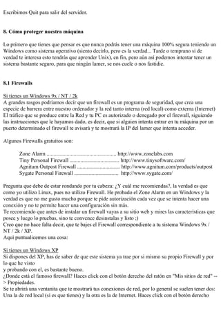 Escribimos Quit para salir del servidor.


8. Cómo proteger nuestra máquina

Lo primero que tienes que pensar es que nunca podrás tener una máquina 100% segura teniendo un
Windows como sistema operativo (siento decirlo, pero es la verdad... Tarde o temprano si de
verdad te interesa esto tendrás que aprender Unix), en fin, pero aún así podemos intentar tener un
sistema bastante seguro, para que ningún lamer, se nos cuele o nos fastidie.


8.1 Firewalls

Si tienes un Windows 9x / NT / 2k
A grandes rasgos podríamos decir que un firewall es un programa de seguridad, que crea una
especie de barrera entre nuestro ordenador y la red tanto interna (red local) como externa (Internet)
El tráfico que se produce entre la Red y tu PC es autorizado o denegado por el firewall, siguiendo
las instrucciones que le hayamos dado, es decir, que si alguien intenta entrar en tu máquina por un
puerto determinado el firewall te avisará y te mostrará la IP del lamer que intenta acceder.

Algunos Firewalls gratuitos son:

       Zone Alarm .................................................... http://www.zonelabs.com
       Tiny Personal Firewall ..................................... http://www.tinysoftware.com/
       Agnitum Outpost Firewall ................................ http://www.agnitum.com/products/outpost
       Sygate Personal Firewall ................................. http://www.sygate.com/

Pregunta que debe de estar rondando por tu cabeza: ¿Y cuál me recomiendas?, la verdad es que
como yo utilizo Linux, pues no utilizo Firewall. He probado el Zone Alarm en un Windows y la
verdad es que no me gusto mucho porque te pide autorización cada vez que se intenta hacer una
conexión y no te permite hacer una configuración sin más.
Te recomiendo que antes de instalar un firewall vayas a su sitio web y mires las características que
posee y luego lo pruebas, sino te convence desinstalas y listo ;)
Creo que no hace falta decir, que te bajes el Firewall correspondiente a tu sistema Windows 9x /
NT / 2k / XP.
Aquí puntualicemos una cosa:

Si tienes un Windows XP
Si dispones del XP, has de saber de que este sistema ya trae por si mismo su propio Firewall y por
lo que he visto
y probando con el, es bastante bueno.
¿Donde está el famoso firewall? Haces click con el botón derecho del ratón en "Mis sitios de red" --
> Propiedades.
Se te abrirá una ventanita que te mostrará tus conexiones de red, por lo general se suelen tener dos:
Una la de red local (si es que tienes) y la otra es la de Internet. Haces click con el botón derecho
 