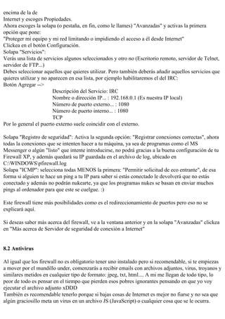 encima de la de
Internet y escoges Propiedades.
Ahora escoges la solapa (o pestaña, en fin, como le llames) "Avanzadas" y activas la primera
opción que pone:
"Proteger mi equipo y mi red limitando o impidiendo el acceso a él desde Internet"
Clickea en el botón Configuración.
Solapa "Servicios":
Verás una lista de servicios algunos seleccionados y otro no (Escritorio remoto, servidor de Telnet,
servidor de FTP...)
Debes seleccionar aquellos que quieres utilizar. Pero también deberás añadir aquellos servicios que
quieres utilizar y no aparecen en esa lista, por ejemplo habilitaremos el del IRC:
Botón Agregar -->
                        Descripción del Servicio: IRC
                        Nombre o dirección IP... : 192.168.0.1 (Es nuestra IP local)
                        Número de puerto externo... : 1080
                        Número de puerto interno... : 1080
                        TCP
Por lo general el puerto externo suele coincidir con el externo.

Solapa "Registro de seguridad": Activa la segunda opción: "Registrar conexiones correctas", ahora
todas la conexiones que se intenten hacer a tu máquina, ya sea de programas como el MS
Messenger o algún "listo" que intente introducirse, no podrá gracias a la buena configuración de tu
Firewall XP, y además quedará su IP guardada en el archivo de log, ubicado en
C:WINDOWSpfirewall.log
Solapa "ICMP": selecciona todas MENOS la primera: "Permitir solicitud de eco entrante", de esa
forma si alguien te hace un ping a tu IP para saber si estás conectado le devolverá que no estás
conectado y además no podrán nukearte, ya que los programas nukes se basan en enviar muchos
pings al ordenador para que este se cuelgue. :)

Este firewall tiene más posibilidades como es el redireccionamiento de puertos pero eso no se
explicará aquí.

Si deseas saber más acerca del firewall, ve a la ventana anterior y en la solapa "Avanzadas" clickea
en "Más acerca de Servidor de seguridad de conexión a Internet"


8.2 Antivirus

Al igual que los firewall no es obligatorio tener uno instalado pero si recomendable, si te empiezas
a mover por el mundillo under, comenzarás a recibir emails con archivos adjuntos, virus, troyanos y
similares metidos en cualquier tipo de formato: jpeg, txt, html.... A mi me llegan de todo tipo, lo
peor de todo es pensar en el tiempo que pierden esos pobres ignorantes pensando en que yo voy
ejecutar el archivo adjunto xDDD
También es recomendable tenerlo porque si bajas cosas de Internet es mejor no fiarse y no sea que
algún graciosillo meta un virus en un archivo JS (JavaScript) o cualquier cosa que se le ocurra.
 