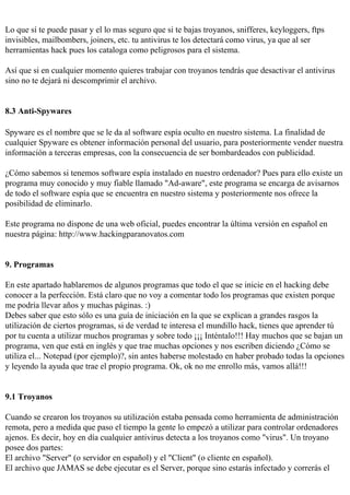 Lo que sí te puede pasar y el lo mas seguro que si te bajas troyanos, snifferes, keyloggers, ftps
invisibles, mailbombers, joiners, etc. tu antivirus te los detectará como virus, ya que al ser
herramientas hack pues los cataloga como peligrosos para el sistema.

Así que si en cualquier momento quieres trabajar con troyanos tendrás que desactivar el antivirus
sino no te dejará ni descomprimir el archivo.


8.3 Anti-Spywares

Spyware es el nombre que se le da al software espía oculto en nuestro sistema. La finalidad de
cualquier Spyware es obtener información personal del usuario, para posteriormente vender nuestra
información a terceras empresas, con la consecuencia de ser bombardeados con publicidad.

¿Cómo sabemos si tenemos software espía instalado en nuestro ordenador? Pues para ello existe un
programa muy conocido y muy fiable llamado "Ad-aware", este programa se encarga de avisarnos
de todo el software espía que se encuentra en nuestro sistema y posteriormente nos ofrece la
posibilidad de eliminarlo.

Este programa no dispone de una web oficial, puedes encontrar la última versión en español en
nuestra página: http://www.hackingparanovatos.com


9. Programas

En este apartado hablaremos de algunos programas que todo el que se inicie en el hacking debe
conocer a la perfección. Está claro que no voy a comentar todo los programas que existen porque
me podría llevar años y muchas páginas. :)
Debes saber que esto sólo es una guía de iniciación en la que se explican a grandes rasgos la
utilización de ciertos programas, si de verdad te interesa el mundillo hack, tienes que aprender tú
por tu cuenta a utilizar muchos programas y sobre todo ¡¡¡ Inténtalo!!! Hay muchos que se bajan un
programa, ven que está en inglés y que trae muchas opciones y nos escriben diciendo ¿Cómo se
utiliza el... Notepad (por ejemplo)?, sin antes haberse molestado en haber probado todas la opciones
y leyendo la ayuda que trae el propio programa. Ok, ok no me enrollo más, vamos allá!!!


9.1 Troyanos

Cuando se crearon los troyanos su utilización estaba pensada como herramienta de administración
remota, pero a medida que paso el tiempo la gente lo empezó a utilizar para controlar ordenadores
ajenos. Es decir, hoy en día cualquier antivirus detecta a los troyanos como "virus". Un troyano
posee dos partes:
El archivo "Server" (o servidor en español) y el "Client" (o cliente en español).
El archivo que JAMAS se debe ejecutar es el Server, porque sino estarás infectado y correrás el
 