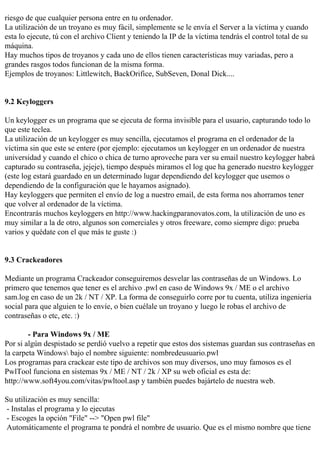 riesgo de que cualquier persona entre en tu ordenador.
La utilización de un troyano es muy fácil, simplemente se le envía el Server a la víctima y cuando
esta lo ejecute, tú con el archivo Client y teniendo la IP de la víctima tendrás el control total de su
máquina.
Hay muchos tipos de troyanos y cada uno de ellos tienen características muy variadas, pero a
grandes rasgos todos funcionan de la misma forma.
Ejemplos de troyanos: Littlewitch, BackOrifice, SubSeven, Donal Dick....


9.2 Keyloggers

Un keylogger es un programa que se ejecuta de forma invisible para el usuario, capturando todo lo
que este teclea.
La utilización de un keylogger es muy sencilla, ejecutamos el programa en el ordenador de la
víctima sin que este se entere (por ejemplo: ejecutamos un keylogger en un ordenador de nuestra
universidad y cuando el chico o chica de turno aproveche para ver su email nuestro keylogger habrá
capturado su contraseña, jejeje), tiempo después miramos el log que ha generado nuestro keylogger
(este log estará guardado en un determinado lugar dependiendo del keylogger que usemos o
dependiendo de la configuración que le hayamos asignado).
Hay keyloggers que permiten el envío de log a nuestro email, de esta forma nos ahorramos tener
que volver al ordenador de la víctima.
Encontrarás muchos keyloggers en http://www.hackingparanovatos.com, la utilización de uno es
muy similar a la de otro, algunos son comerciales y otros freeware, como siempre digo: prueba
varios y quédate con el que más te guste :)


9.3 Crackeadores

Mediante un programa Crackeador conseguiremos desvelar las contraseñas de un Windows. Lo
primero que tenemos que tener es el archivo .pwl en caso de Windows 9x / ME o el archivo
sam.log en caso de un 2k / NT / XP. La forma de conseguirlo corre por tu cuenta, utiliza ingeniería
social para que alguien te lo envíe, o bien cuélale un troyano y luego le robas el archivo de
contraseñas o etc, etc. :)

        - Para Windows 9x / ME
Por si algún despistado se perdió vuelvo a repetir que estos dos sistemas guardan sus contraseñas en
la carpeta Windows bajo el nombre siguiente: nombredeusuario.pwl
Los programas para crackear este tipo de archivos son muy diversos, uno muy famosos es el
PwlTool funciona en sistemas 9x / ME / NT / 2k / XP su web oficial es esta de:
http://www.soft4you.com/vitas/pwltool.asp y también puedes bajártelo de nuestra web.

Su utilización es muy sencilla:
- Instalas el programa y lo ejecutas
- Escoges la opción "File" --> "Open pwl file"
Automáticamente el programa te pondrá el nombre de usuario. Que es el mismo nombre que tiene
 