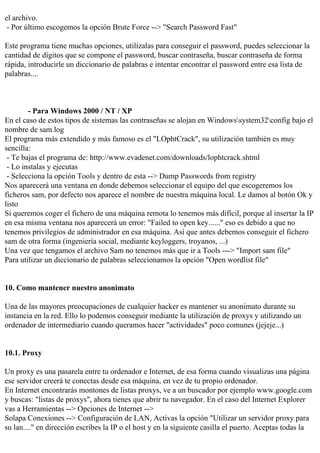 el archivo.
 - Por último escogemos la opción Brute Force --> "Search Password Fast"

Este programa tiene muchas opciones, utilízalas para conseguir el password, puedes seleccionar la
cantidad de dígitos que se compone el password, buscar contraseña, buscar contraseña de forma
rápida, introducirle un diccionario de palabras e intentar encontrar el password entre esa lista de
palabras....



        - Para Windows 2000 / NT / XP
En el caso de estos tipos de sistemas las contraseñas se alojan en Windowssystem32config bajo el
nombre de sam.log
El programa más extendido y más famoso es el "LOphtCrack", su utilización también es muy
sencilla:
 - Te bajas el programa de: http://www.evadenet.com/downloads/lophtcrack.shtml
 - Lo instalas y ejecutas
 - Selecciona la opción Tools y dentro de esta --> Dump Passwords from registry
Nos aparecerá una ventana en donde debemos seleccionar el equipo del que escogeremos los
ficheros sam, por defecto nos aparece el nombre de nuestra máquina local. Le damos al botón Ok y
listo
Si queremos coger el fichero de una máquina remota lo tenemos más difícil, porque al insertar la IP
en esa misma ventana nos aparecerá un error: "Failed to open key......" eso es debido a que no
tenemos privilegios de administrador en esa máquina. Así que antes debemos conseguir el fichero
sam de otra forma (ingeniería social, mediante keyloggers, troyanos, ...)
Una vez que tengamos el archivo Sam no tenemos más que ir a Tools ---> "Import sam file"
Para utilizar un diccionario de palabras seleccionamos la opción "Open wordlist file"


10. Como mantener nuestro anonimato

Una de las mayores preocupaciones de cualquier hacker es mantener su anonimato durante su
instancia en la red. Ello lo podemos conseguir mediante la utilización de proxys y utilizando un
ordenador de intermediario cuando queramos hacer "actividades" poco comunes (jejeje...)


10.1. Proxy

Un proxy es una pasarela entre tu ordenador e Internet, de esa forma cuando visualizas una página
ese servidor creerá te conectas desde esa máquina, en vez de tu propio ordenador.
En Internet encontrarás montones de listas proxys, ve a un buscador por ejemplo www.google.com
y buscas: "listas de proxys", ahora tienes que abrir tu navegador. En el caso del Internet Explorer
vas a Herramientas --> Opciones de Internet -->
Solapa Conexiones --> Configuración de LAN, Activas la opción "Utilizar un servidor proxy para
su lan...." en dirección escribes la IP o el host y en la siguiente casilla el puerto. Aceptas todas la
 