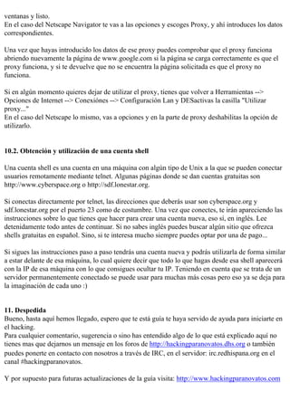 ventanas y listo.
En el caso del Netscape Navigator te vas a las opciones y escoges Proxy, y ahí introduces los datos
correspondientes.

Una vez que hayas introducido los datos de ese proxy puedes comprobar que el proxy funciona
abriendo nuevamente la página de www.google.com si la página se carga correctamente es que el
proxy funciona, y si te devuelve que no se encuentra la página solicitada es que el proxy no
funciona.

Si en algún momento quieres dejar de utilizar el proxy, tienes que volver a Herramientas -->
Opciones de Internet --> Conexiónes --> Configuración Lan y DESactivas la casilla "Utilizar
proxy..."
En el caso del Netscape lo mismo, vas a opciones y en la parte de proxy deshabilitas la opción de
utilizarlo.


10.2. Obtención y utilización de una cuenta shell

Una cuenta shell es una cuenta en una máquina con algún tipo de Unix a la que se pueden conectar
usuarios remotamente mediante telnet. Algunas páginas donde se dan cuentas gratuitas son
http://www.cyberspace.org o http://sdf.lonestar.org.

Si conectas directamente por telnet, las direcciones que deberás usar son cyberspace.org y
sdf.lonestar.org por el puerto 23 como de costumbre. Una vez que conectes, te irán apareciendo las
instrucciones sobre lo que tienes que hacer para crear una cuenta nueva, eso sí, en inglés. Lee
detenidamente todo antes de continuar. Si no sabes inglés puedes buscar algún sitio que ofrezca
shells gratuitas en español. Sino, si te interesa mucho siempre puedes optar por una de pago...

Si sigues las instrucciones paso a paso tendrás una cuenta nueva y podrás utilizarla de forma similar
a estar delante de esa máquina, lo cual quiere decir que todo lo que hagas desde esa shell aparecerá
con la IP de esa máquina con lo que consigues ocultar tu IP. Teniendo en cuenta que se trata de un
servidor permanentemente conectado se puede usar para muchas más cosas pero eso ya se deja para
la imaginación de cada uno :)


11. Despedida
Bueno, hasta aquí hemos llegado, espero que te está guía te haya servido de ayuda para iniciarte en
el hacking.
Para cualquier comentario, sugerencia o sino has entendido algo de lo que está explicado aquí no
tienes mas que dejarnos un mensaje en los foros de http://hackingparanovatos.dhs.org o también
puedes ponerte en contacto con nosotros a través de IRC, en el servidor: irc.redhispana.org en el
canal #hackingparanovatos.

Y por supuesto para futuras actualizaciones de la guía visita: http://www.hackingparanovatos.com
 