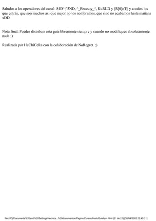 Saludos a los operadores del canal: S4D^|^3ND, ^_Brassoy_^, KuRLD y ||R[0]oT|| y a todos los
que entrán, que son muchos así que mejor no los nombramos, que sino no acabamos hasta mañana
xDD


Nota final: Puedes distribuir esta guía libremente siempre y cuando no modifiques absolutamente
nada ;)

Realizada por HeChiCeRa con la colaboración de NoRegret. ;)




 file:///C|/Documents%20and%20Settings/hechice...%20documentos/Pagina/Cursos/Hack/Guiahpn.html (21 de 21) [30/04/2002 22:45:31]
 