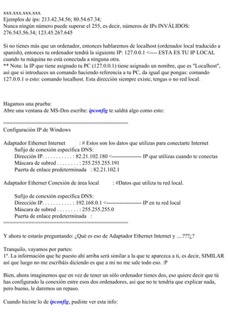 xxx.xxx.xxx.xxx
Ejemplos de ips: 213.42.34.56; 80.54.67.34;
Nunca ningún número puede superar el 255, es decir, números de IPs INVÁLIDOS:
276.543.56.34; 123.45.267.645

Si no tienes más que un ordenador, entonces hablaremos de localhost (ordenador local traducido a
spanish), entonces tu ordenador tendrá la siguiente IP: 127.0.0.1 <---- ESTA ES TU IP LOCAL
cuando tu máquina no está conectada a ninguna otra.
** Nota: la IP que tiene asignado tu PC (127.0.0.1) tiene asignado un nombre, que es "Localhost",
así que si introduces un comando haciendo referencia a tu PC, da igual que pongas: comando
127.0.0.1 o esto: comando localhost. Esta dirección siempre existe, tengas o no red local.



Hagamos una prueba:
Abre una ventana de MS-Dos escribe: ipconfig te saldrá algo como esto:

========================================
Configuración IP de Windows

Adaptador Ethernet Internet              : # Estos son los datos que utilizas para conectarte Internet
    Sufijo de conexión específica DNS:
    Dirección IP. . . . . . . . . . . : 82.21.102.180 <---------------- IP que utilizas cuando te conectas
    Máscara de subred . . . . . . . . : 255.255.255.191
    Puerta de enlace predeterminada : 82.21.102.1

Adaptador Ethernet Conexión de área local               : #Datos que utiliza tu red local.

    Sufijo de conexión específica DNS:
    Dirección IP. . . . . . . . . . . : 192.168.0.1 <------------------- IP en tu red local
    Máscara de subred . . . . . . . . : 255.255.255.0
    Puerta de enlace predeterminada :
========================================

Y ahora te estarás preguntando: ¿Qué es eso de Adaptador Ethernet Internet y ....???¿?

Tranquilo, vayamos por partes:
1º. La información que he puesto ahí arriba será similar a la que te aparezca a ti, es decir, SIMILAR
así que luego no me escribáis diciendo es que a mi no me sale todo eso. :P

Bien, ahora imaginemos que en vez de tener un sólo ordenador tienes dos, eso quiere decir que tú
has configurado la conexión entre esos dos ordenadores, así que no te tendría que explicar nada,
pero bueno, le daremos un repaso.

Cuando hiciste lo de ipconfig, pudiste ver esta info:
 