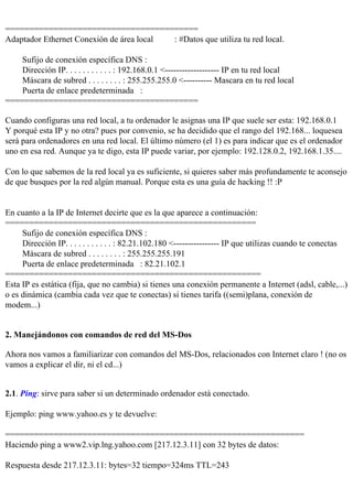 ========================================
Adaptador Ethernet Conexión de área local : #Datos que utiliza tu red local.

    Sufijo de conexión específica DNS :
    Dirección IP. . . . . . . . . . . : 192.168.0.1 <------------------- IP en tu red local
    Máscara de subred . . . . . . . . : 255.255.255.0 <---------- Mascara en tu red local
    Puerta de enlace predeterminada :
========================================

Cuando configuras una red local, a tu ordenador le asignas una IP que suele ser esta: 192.168.0.1
Y porqué esta IP y no otra? pues por convenio, se ha decidido que el rango del 192.168... loquesea
será para ordenadores en una red local. El último número (el 1) es para indicar que es el ordenador
uno en esa red. Aunque ya te digo, esta IP puede variar, por ejemplo: 192.128.0.2, 192.168.1.35....

Con lo que sabemos de la red local ya es suficiente, si quieres saber más profundamente te aconsejo
de que busques por la red algún manual. Porque esta es una guía de hacking !! :P


En cuanto a la IP de Internet decirte que es la que aparece a continuación:
====================================================
     Sufijo de conexión específica DNS :
     Dirección IP. . . . . . . . . . . : 82.21.102.180 <---------------- IP que utilizas cuando te conectas
     Máscara de subred . . . . . . . . : 255.255.255.191
     Puerta de enlace predeterminada : 82.21.102.1
=====================================================
Esta IP es estática (fija, que no cambia) si tienes una conexión permanente a Internet (adsl, cable,...)
o es dinámica (cambia cada vez que te conectas) si tienes tarifa ((semi)plana, conexión de
modem...)


2. Manejándonos con comandos de red del MS-Dos

Ahora nos vamos a familiarizar con comandos del MS-Dos, relacionados con Internet claro ! (no os
vamos a explicar el dir, ni el cd...)


2.1. Ping: sirve para saber si un determinado ordenador está conectado.

Ejemplo: ping www.yahoo.es y te devuelve:

==============================================================
Haciendo ping a www2.vip.lng.yahoo.com [217.12.3.11] con 32 bytes de datos:

Respuesta desde 217.12.3.11: bytes=32 tiempo=324ms TTL=243
 