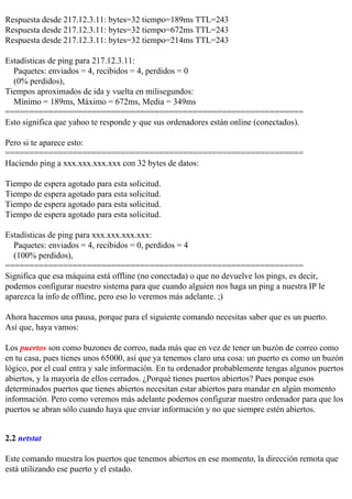 Respuesta desde 217.12.3.11: bytes=32 tiempo=189ms TTL=243
Respuesta desde 217.12.3.11: bytes=32 tiempo=672ms TTL=243
Respuesta desde 217.12.3.11: bytes=32 tiempo=214ms TTL=243

Estadísticas de ping para 217.12.3.11:
  Paquetes: enviados = 4, recibidos = 4, perdidos = 0
  (0% perdidos),
Tiempos aproximados de ida y vuelta en milisegundos:
  Mínimo = 189ms, Máximo = 672ms, Media = 349ms
==============================================================
Esto significa que yahoo te responde y que sus ordenadores están online (conectados).

Pero si te aparece esto:
==============================================================
Haciendo ping a xxx.xxx.xxx.xxx con 32 bytes de datos:

Tiempo de espera agotado para esta solicitud.
Tiempo de espera agotado para esta solicitud.
Tiempo de espera agotado para esta solicitud.
Tiempo de espera agotado para esta solicitud.

Estadísticas de ping para xxx.xxx.xxx.xxx:
  Paquetes: enviados = 4, recibidos = 0, perdidos = 4
  (100% perdidos),
==============================================================
Significa que esa máquina está offline (no conectada) o que no devuelve los pings, es decir,
podemos configurar nuestro sistema para que cuando alguien nos haga un ping a nuestra IP le
aparezca la info de offline, pero eso lo veremos más adelante. ;)

Ahora hacemos una pausa, porque para el siguiente comando necesitas saber que es un puerto.
Así que, haya vamos:

Los puertos son como buzones de correo, nada más que en vez de tener un buzón de correo como
en tu casa, pues tienes unos 65000, así que ya tenemos claro una cosa: un puerto es como un buzón
lógico, por el cual entra y sale información. En tu ordenador probablemente tengas algunos puertos
abiertos, y la mayoría de ellos cerrados. ¿Porqué tienes puertos abiertos? Pues porque esos
determinados puertos que tienes abiertos necesitan estar abiertos para mandar en algún momento
información. Pero como veremos más adelante podemos configurar nuestro ordenador para que los
puertos se abran sólo cuando haya que enviar información y no que siempre estén abiertos.


2.2 netstat

Este comando muestra los puertos que tenemos abiertos en ese momento, la dirección remota que
está utilizando ese puerto y el estado.
 