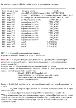 En la misma ventana de MS-Dos escribe: netstat, te aparecerá algo como esto:

==============================================================
 Proto Dirección local  Dirección remota                        Estado
 TCP mipc:3499         dclient217-162-98-205.hispeed.ch:4661 ESTABLISHED
 TCP mipc:3935         cliente-217216001234.cm128.alnpa.supercable.es:4662 TIME_WAIT
 TCP mipc:3953         elx1-interjet256-146-186.medtelecom.net:4662 ESTABLISHED
 TCP mipc:4950         cm10537.telecable.es:4662          ESTABLISHED
 TCP mipc:2869         mipc.mshome.net:3942               TIME_WAIT
 TCP mipc:2869         mipc.mshome.net:3950               TIME_WAIT
 TCP mipc:3943         mipc.mshome.net:2869               TIME_WAIT
 TCP mipc:3944         mipc.mshome.net:2869               TIME_WAIT
 TCP mipc:3947         mipc.mshome.net:2869               TIME_WAIT
 TCP mipc:3948         mipc.mshome.net:2869               TIME_WAIT
 TCP mipc:3949         mipc.mshome.net:2869               TIME_WAIT
 TCP mipc:3951         mipc.mshome.net:2869               TIME_WAIT
 TCP mipc:3952         mipc.mshome.net:2869               TIME_WAIT
 TCP mipc:9078         mipc:0                            LISTENING
 TCP mipc:1027         mipc:0                            LISTENING
 TCP mipc:3001         mipc:0                            LISTENING


TCP --> es el protocolo correspondiente a ese puerto.
Hagamos un paréntesis para explicar lo que es un protocolo.

Protocolo: es un conjunto de reglas (leyes, formalidades, ...) que tu ordenador utiliza para
comunicarse con otros ordenadores y que se entiendan, es decir, es como su lenguaje para
entenderse entre ellos. :)
Dirección local --> ahí aparece el nombre de nuestra red y el nº del puerto.
Dirección remota --> la dirección que está conectada a nuestro PC, en ese ejemplo tenemos a cuatro
usuarios o servidores conectados a nuestro PC:
                       dclient217-162-98-205.hispeed.ch:4661
                       cliente-217216001234.cm128.alnpa.supercable.es:4662
                       elx1-interjet256-146-186.medtelecom.net:4662
                       cm10537.telecable.es:4662

Estado --> Established: significa que hay una conexión establecida entre un ordenador ajeno y el
nuestro.
          Time_Wait: tiempo en espera, es decir, una vez cerrada la conexión, el puerto está en espera
de recibir más datos.
           Listening: el puerto se encuentra disponible, por si necesitamos acceder a él.
** Nota: este comando tiene unos parámetros que si quieres puedes utilizarlos o no, si los utilizas
recuerda que deben ser introducidos a continuación del nombre, ejemplo: netstat -a, no los voy a
explicar todos porque sino sería muuuuuy largo y pesado. Sólo decirte que si quieres más
información escribe:
 