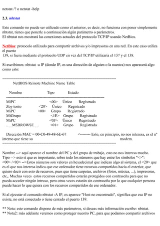 netstat /? o netstat -help

2.3. nbtstat

Este comando no puede ser utilizado como el anterior, es decir, no funciona con poner simplemente
nbtstat, tienes que ponerle a continuación algún parámetro o parámetros.
El nbtstat nos mostrará las conexiones actuales del protocolo TCP/IP usando NetBios.

NetBios: protocolo utilizado para compartir archivos y/o impresoras en una red. En este caso utiliza
el puerto
139, si fuera mediante el protocolo UDP en vez del TCP/IP utilizaría el 137 y el 138.

Si escribimos: nbtstat -a IP (donde IP, es una dirección de alguien o la nuestra) nos aparecerá algo
como esto:

====================================================
     NetBIOS Remote Machine Name Table

     Nombre                       Tipo            Estado
  ----------------------------------------------------------------------------
  MiPC                             <00> Único             Registrado
  Zoy tonto                <20> Único             Registrado
  MiPC                    <00> Grupo              Registrado
  MiGrupo                           <1E> Grupo             Registrado
  MiPC                             <03> Único             Registrado
  ..__MSBROWSE__.                   <01> Grupo             Registrado

   Dirección MAC = 00-C0-49-48-6E-67 <-------- Esto, en principio, no nos interesa, es el nº
interno que tiene su                                              modem.
====================================================

Nombre --> aquí aparece el nombre del PC y del grupo de trabajo, esto no nos interesa mucho.
Tipo --> esto sí que es importante, sobre todo los números que hay entre los símbolos "<>":
<00> /<03> -->Estos números son valores en hexadecimal que indican algo al sistema, el <20> que
es el que nos interesa indica que ese ordenador tiene recursos compartidos hacia el exterior, que
quiero decir con esto de recursos, pues que tiene carpetas, archivos (fotos, música, ...), impresoras,
etc,. Muchas veces estos recursos compartidos estarán protegidos con contraseña para que no
pueda acceder ningún intruso, pero otras veces estarán sin contraseña por lo que cualquier persona
puede hacer lo que quiera con los recursos compartidos de ese ordenador.

Si al ejecutar el comando nbtstat -A IP, os aparece "Host no encontrado", significa que esa IP no
existe, no está conectado o tiene cerrado el puerto 139.

** Nota: este comando dispone de más parámetros, si deseas más información escribe: nbtstat.
** Nota2: más adelante veremos como proteger nuestro PC, para que podamos compartir archivos
 