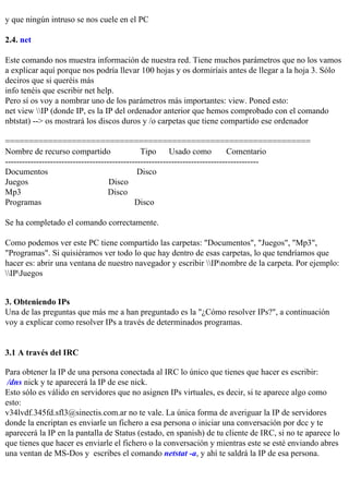 y que ningún intruso se nos cuele en el PC

2.4. net

Este comando nos muestra información de nuestra red. Tiene muchos parámetros que no los vamos
a explicar aquí porque nos podría llevar 100 hojas y os dormiríais antes de llegar a la hoja 3. Sólo
deciros que si queréis más
info tenéis que escribir net help.
Pero sí os voy a nombrar uno de los parámetros más importantes: view. Poned esto:
net view IP (donde IP, es la IP del ordenador anterior que hemos comprobado con el comando
nbtstat) --> os mostrará los discos duros y /o carpetas que tiene compartido ese ordenador

================================================================
Nombre de recurso compartido                    Tipo      Usado como          Comentario
------------------------------------------------------------------------------------------
Documentos                                     Disco
Juegos                               Disco
Mp3                                 Disco
Programas                                     Disco

Se ha completado el comando correctamente.

Como podemos ver este PC tiene compartido las carpetas: "Documentos", "Juegos", "Mp3",
"Programas". Si quisiéramos ver todo lo que hay dentro de esas carpetas, lo que tendríamos que
hacer es: abrir una ventana de nuestro navegador y escribir IPnombre de la carpeta. Por ejemplo:
IPJuegos


3. Obteniendo IPs
Una de las preguntas que más me a han preguntado es la "¿Cómo resolver IPs?", a continuación
voy a explicar como resolver IPs a través de determinados programas.


3.1 A través del IRC

Para obtener la IP de una persona conectada al IRC lo único que tienes que hacer es escribir:
 /dns nick y te aparecerá la IP de ese nick.
Esto sólo es válido en servidores que no asignen IPs virtuales, es decir, si te aparece algo como
esto:
v34lvdf.345fd.sfl3@sinectis.com.ar no te vale. La única forma de averiguar la IP de servidores
donde la encriptan es enviarle un fichero a esa persona o iniciar una conversación por dcc y te
aparecerá la IP en la pantalla de Status (estado, en spanish) de tu cliente de IRC, si no te aparece lo
que tienes que hacer es enviarle el fichero o la conversación y mientras este se esté enviando abres
una ventan de MS-Dos y escribes el comando netstat -a, y ahí te saldrá la IP de esa persona.
 