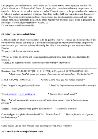 Una pregunta que me han hecho varias veces es: "Al hacer netstat -a me aparecen muchas IPs,
¿Cómo sé cual es la IP de ese nick? Bueno, lo mejor, sino controlas mucho aún, es que antes de
enviarle el fichero, ejecutes el netstat -a y veas las IPs que te aparecen, luego cuando estés enviando
el fichero y vuelvas a ejecutar el comando, fíjate bien cual es la IP nueva que te acaba de aparecer.
Ahm, y te aconsejo que mantengas todos lo programas que puedas cerrados, menos el que vas a
utilizar para enviar el fichero. Es decir, no abras páginas web mientras tanto, cierra el programa de
descargas, si tienes alguno (eDonkey, Kazza,....).
De esa forma te saldrán menos IPs.


3.2 A través de correo electrónico

Si te ha llegado un email y deseas saber la IP de quien te lo envío, lo único que tienes que hacer es:
botón derecho encima del mensaje y a continuación escoges la opción: Propiedades, te aparecerá
una ventanita que tiene dos solapas: General y Detalles, a nosotros la que nos interesa es la de
Detalles.
Te aparecerá información similar a esta:

**Nota: las letras en cursiva son los comentarios que he puesto para explicaros las líneas del
mensaje.
** Nota 2: he suprimido líneas, sólo he dejado las de mayor importancia

=======================================================================
Received: from 201.11.113.127 [201.11.113.127] by th09.opsion.fr id 200204081905.106d;
       * Aquí vemos la IP de quien nos mandó el mensaje, en este ejemplo es: 201.11.113.127 *

Mon, 8 Apr 2002 19:05:17 GMT              * Fecha y hora en la que nos mandó el email *

From: "zoyyo" <zoy_yo@hotmail.com>                 * Email de la persona que nos mandó el mensaje
*

To: mi_email@viva_el_hacking.es                   * Nuestra dirección de email *

Bcc: * Si este campo está en blanco singnifica que no le mandó copia del mensaje a otra
persona *

Subject: ¡¡Hola!! ¿Hasta donde quieres hackear hoy?       * Asunto del mensaje *

Content-Type: text/plain; charset=iso-8859-1; format=flowed * Tipo de formato en el que se
envío el mensaje *
=======================================================================

Como podrás ver, es en la primera línea donde aparece la IP del remitente.

3.4 A través de la mensajería instantánea
 