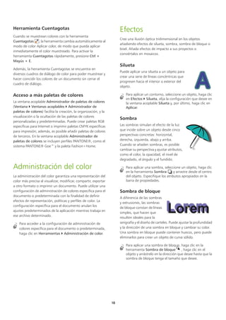 10
Herramienta Cuentagotas
Cuando se muestrean colores con la herramienta
Cuentagotas , la herramienta cambia automáticamente al
modo de color Aplicar color, de modo que pueda aplicar
inmediatamente el color muestreado. Para activar la
herramienta Cuentagotas rápidamente, presione Ctrl +
Mayús + E.
Además, la herramienta Cuentagotas se encuentra en
diversos cuadros de diálogo de color para poder muestrear y
hacer coincidir los colores de un documento sin cerrar el
cuadro de diálogo.
Acceso a más paletas de colores
La ventana acoplable Administrador de paletas de colores
(Ventana  Ventanas acoplables  Administrador de
paletas de colores) facilita la creación, la organización, y la
visualización o la ocultación de las paletas de colores
personalizadas y predeterminadas. Puede crear paletas RGB
específicas para Internet o imprimir paletas CMYK específicas
para impresión; además, es posible añadir paletas de colores
de terceros. En la ventana acoplable Administrador de
paletas de colores se incluyen perfiles PANTONE®, como el
sistema PANTONE® Goe™ y la paleta Fashion+Home.
Administración del color
La administración del color garantiza una representación del
color más precisa al visualizar, modificar, compartir, exportar
a otro formato o imprimir un documento. Puede utilizar una
configuración de administración de colores específica para el
documento o predeterminada con la finalidad de definir
efectos de representación, políticas y perfiles de color. La
configuración específica para el documento anulan los
ajustes predeterminados de la aplicación mientras trabaja en
ese archivo determinado.
Para acceder a la configuración de administración de
colores específica para el documento o predeterminada,
haga clic en Herramientas  Administración de color.
Efectos
Cree una ilusión óptica tridimensional en los objetos
añadiendo efectos de silueta, sombra, sombra de bloque o
bisel. Añada efectos de impacto a sus proyectos o
conviértalos en mosaicos.
Silueta
Puede aplicar una silueta a un objeto para
crear una serie de líneas concéntricas que
progresen hacia el interior o exterior del
objeto.
Para aplicar un contorno, seleccione un objeto, haga clic
en Efectos  Silueta, elija la configuración que desee en
la ventana acoplable Silueta y, por último, haga clic en
Aplicar.
Sombra
Las sombras simulan el efecto de la luz
que incide sobre un objeto desde cinco
perspectivas concretas: horizontal,
derecha, izquierda, abajo y arriba.
Cuando se añaden sombras, es posible
cambiar su perspectiva y ajustar atributos,
como el color, la opacidad, el nivel de
degradado, el ángulo y el fundido.
Para aplicar una sombra, seleccione un objeto, haga clic
en la herramienta Sombra y arrastre desde el centro
del objeto. Especifique los atributos apropiados en la
barra de propiedades.
Sombra de bloque
A diferencia de las sombras
y extrusiones, las sombras
de bloque constan de líneas
simples, que hacen que
resulten ideales para la
serigrafía y el diseño de carteles. Puede ajustar la profundidad
y la dirección de una sombra en bloque y cambiar su color.
Una sombra en bloque puede contener huecos, pero puede
eliminarlos para crear un objeto de curva sólido.
Para aplicar una sombra de bloque, haga clic en la
herramienta Sombra de bloque , haga clic en el
objeto y arrástrelo en la dirección que desee hasta que la
sombra de bloque tenga el tamaño que desee.
 