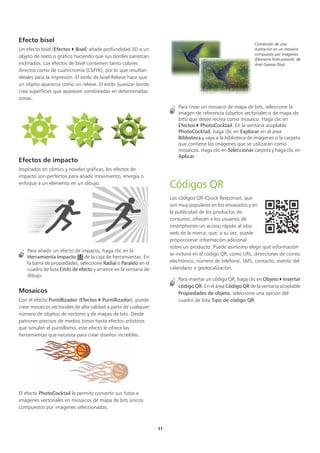 11
Efecto bisel
Un efecto bisel (Efectos  Bisel) añade profundidad 3D a un
objeto de texto o gráfico haciendo que sus bordes parezcan
inclinados. Los efectos de bisel contienen tanto colores
directos como de cuatricromía (CMYK), por lo que resultan
ideales para la impresión. El estilo de bisel Relieve hace que
un objeto aparezca como un relieve. El estilo Suavizar borde
crea superficies que aparecen sombreadas en determinadas
zonas.
Efectos de impacto
Inspirados en cómics y novelas gráficas, los efectos de
impacto son perfectos para añadir movimiento, energía o
enfoque a un elemento en un dibujo.
Para añadir un efecto de impacto, haga clic en la
Herramienta Impacto de la caja de herramientas. En
la barra de propiedades, seleccione Radial o Paralelo en el
cuadro de lista Estilo de efecto y arrastre en la ventana de
dibujo.
Mosaicos
Con el efecto Puntillizador (Efectos  Puntillizador), puede
crear mosaicos vectoriales de alta calidad a partir de cualquier
número de objetos de vectores y de mapas de bits. Desde
patrones precisos de medios tonos hasta efectos artísticos
que simulen el puntillismo, este efecto le ofrece las
herramientas que necesita para crear diseños increíbles.
El efecto PhotoCocktail le permite convertir sus fotos e
imágenes vectoriales en mosaicos de mapa de bits únicos
compuestos por imágenes seleccionadas.
Conversión de una
ilustración en un mosaico
compuesto por imágenes
(Elements from artwork, de
Ariel Garaza Díaz)
Para crear un mosaico de mapa de bits, seleccione la
imagen de referencia (objetos vectoriales o de mapa de
bits) que desee recrea como mosaico. Haga clic en
Efectos  PhotoCocktail. En la ventana acoplable
PhotoCocktail, haga clic en Explorar en el área
Biblioteca y vaya a la biblioteca de imágenes o la carpeta
que contiene las imágenes que se utilizarán como
mosaicos. Haga clic en Seleccionar carpeta y haga clic en
Aplicar.
Códigos QR
Los códigos QR (Quick Response), que
son muy populares en los envasados y en
la publicidad de los productos de
consumo, ofrecen a los usuarios de
smartphones un acceso rápido al sitio
web de la marca, que, a su vez, puede
proporcionar información adicional
sobre un producto. Puede asimismo elegir qué información
se incluirá en el código QR, como URL, direcciones de correo
electrónico, número de teléfono, SMS, contacto, evento del
calendario o geolocalización.
Para insertar un código QR, haga clic en Objeto  Insertar
código QR. En el área Código QR de la ventana acoplable
Propiedades de objeto, seleccione una opción del
cuadro de lista Tipo de código QR.
 