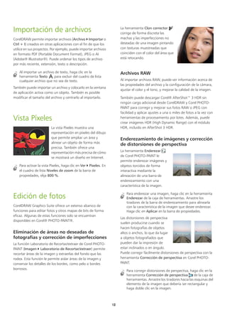12
Importación de archivos
CorelDRAW permite importar archivos (Archivo  Importar o
Ctrl + I) creados en otras aplicaciones con el fin de que los
utilice en sus proyectos. Por ejemplo, puede importar archivos
en formato PDF (Portable Document Format), JPEG o AI
(Adobe® Illustrator®). Puede ordenar los tipos de archivo
por más reciente, extensión, texto o descripción.
Al importar un archivo de texto, haga clic en la
herramienta Texto para excluir del cuadro de lista
cualquier archivo que no sea de texto.
También puede importar un archivo y colocarlo en la ventana
de aplicación activa como un objeto. También es posible
modificar el tamaño del archivo y centrarlo al importarlo.
Vista Píxeles
La vista Píxeles muestra una
representación en píxeles del dibujo
que permite ampliar un área y
alinear un objeto de forma más
precisa. También ofrece una
representación más precisa de cómo
se mostrará un diseño en Internet.
Para activar la vista Píxeles, haga clic en Ver  Píxeles. En
el cuadro de lista Niveles de zoom de la barra de
propiedades, elija 800 %.
Edición de fotos
CorelDRAW Graphics Suite ofrece un extenso abanico de
funciones para editar fotos y otros mapas de bits de forma
eficaz. Algunas de estas funciones solo se encuentran
disponibles en Corel® PHOTO-PAINT®.
Eliminación de áreas no deseadas de
fotografías y corrección de imperfecciones
La función Laboratorio de Recortar/extraer de Corel PHOTO-
PAINT (Imagen  Laboratorio de Recortar/extraer) permite
recortar áreas de la imagen y extraerlas del fondo que las
rodea. Esta función le permite aislar áreas de la imagen y
conservar los detalles de los bordes, como pelo o bordes
borrosos.
La herramienta Clon corrector
corrige de forma discreta las
machas y las imperfecciones no
deseadas de una imagen pintando
con texturas muestreadas que
coinciden con el color del área que
está retocando.
Archivos RAW
Al importar archivos RAW, puede ver información acerca de
las propiedades del archivo y la configuración de la cámara,
ajustar el color y el tono, y mejorar la calidad de la imagen.
También puede descargar Corel® AfterShot™ 3 HDR sin
ningún cargo adicional desde CorelDRAW y Corel PHOTO-
PAINT para corregir y mejorar sus fotos RAW o JPEG con
facilidad y aplicar ajustes a una o miles de fotos a la vez con
herramientas de procesamiento por lotes. Además, puede
crear imágenes HDR (High Dynamic Range) con el módulo
HDR, incluido en AfterShot 3 HDR.
Enderezamiento de imágenes y corrección
de distorsiones de perspectiva
La herramienta Enderezar
de Corel PHOTO-PAINT le
permite enderezar imágenes y
objetos torcidos de forma
interactiva mediante la
alineación de una barra de
enderezamiento con una
característica de la imagen.
Para enderezar una imagen, haga clic en la herramienta
Enderezar de la caja de herramientas. Arrastre los
tiradores de la barra de enderezamiento para alinearla
con la característica de la imagen que desee enderezar.
Haga clic en Aplicar en la barra de propiedades.
Las distorsiones de perspectiva
suelen producirse cuando se
hacen fotografías de objetos
altos o anchos, lo que da lugar
a objetos fotografiados que
pueden dar la impresión de
estar inclinados o en ángulo.
Puede corregir fácilmente distorsiones de perspectiva con la
herramienta Corrección de perspectiva en Corel PHOTO-
PAINT.
Para corregir distorsiones de perspectiva, haga clic en la
herramienta Corrección de perspectiva de la caja de
herramientas. Arrastre los tiradores hacia las esquinas del
elemento de la imagen que debería ser rectangular y
haga doble clic en la imagen.
 