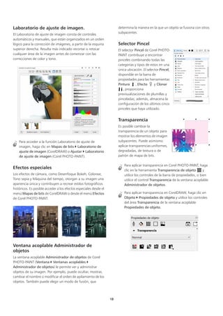 13
Laboratorio de ajuste de imagen.
El Laboratorio de ajuste de imagen consta de controles
automáticos y manuales, que están organizados en un orden
lógico para la corrección de imágenes, a partir de la esquina
superior derecha. Resulta más indicado recortar o retocar
cualquier área de la imagen antes de comenzar con las
correcciones de color y tono.
Para acceder a la función Laboratorio de ajuste de
imagen, haga clic en Mapas de bits  Laboratorio de
ajuste de imagen (CorelDRAW) o Ajustar  Laboratorio
de ajuste de imagen (Corel PHOTO-PAINT).
Efectos especiales
Los efectos de cámara, como Desenfoque Bokeh, Colorear,
Tono sepia y Máquina del tiempo, otorgan a su imagen una
apariencia única y contribuyen a recrear estilos fotográficos
históricos. Es posible acceder a los efectos especiales desde el
menú Mapas de bits de CorelDRAW o desde el menú Efectos
de Corel PHOTO-PAINT.
Ventana acoplable Administrador de
objetos
La ventana acoplable Administrador de objetos de Corel
PHOTO-PAINT (Ventana  Ventanas acoplables 
Administrador de objetos) le permite ver y administrar
objetos de su imagen. Por ejemplo, puede ocultar, mostrar,
cambiar el nombre o modificar el orden de apilamiento de los
objetos. También puede elegir un modo de fusión, que
determina la manera en la que un objeto se fusiona con otros
subyacentes.
Selector Pincel
El selector Pincel de Corel PHOTO-
PAINT contribuye a encontrar
pinceles combinando todas las
categorías y tipos de estos en una
única ubicación. El selector Pincel,
disponible en la barra de
propiedades para las herramientas
Pintura , Efecto y Clonar
, proporciona
previsualizaciones de plumillas y
pinceladas; además, almacena la
configuración de los últimos cinco
pinceles que haya utilizado.
Transparencia
Es posible cambiar la
transparencia de un objeto para
mostrar los elementos de imagen
subyacentes. Puede asimismo
aplicar transparencias uniformes,
degradadas, de textura o de
patrón de mapa de bits.
Para aplicar transparencia en Corel PHOTO-PAINT, haga
clic en la herramienta Transparencia de objeto y
utilice los controles de la barra de propiedades, o bien
utilice el control Transparencia de la ventana acoplable
Administrador de objetos.
Para aplicar transparencia en CorelDRAW, haga clic en
Objeto  Propiedades de objeto y utilice los controles
del área Transparencia de la ventana acoplable
Propiedades de objeto.
 