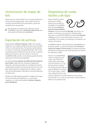14
Vectorización de mapas de
bits
Puede vectorizar mapas de bits con un solo paso mediante el
comando Vectorización rápida, o bien puede utilizar los
controles de PowerTRACE para previsualizar y ajustar los
resultados de la vectorización.
Para vectorizar un mapa de bits, seleccione uno en
CorelDRAW y haga clic en Vectorizar mapa de bits, que
se encuentra en la barra de propiedades.
Exportación de archivos
Puede exportar (Archivo  Exportar o Ctrl + E) y guardar
imágenes en una amplia variedad de formatos que se pueden
utilizar con otras aplicaciones. Por ejemplo, puede exportar
un archivo a los formatos AI (Adobe Illustrator), PDF o JPEG.
Es posible que determinados formatos de archivo no admitan
todas las funciones con las que cuenta un archivo de
CorelDRAW (CDR); por ello, se recomienda guardar el archivo
original como CDR antes de exportarlo.
El cuadro de diálogo Exportar para Web (Archivo  Exportar
para  Web) proporciona los controles de exportación
habituales y permite previsualizar los resultados de diversas
configuraciones de filtro antes de exportar el archivo. Por otro
lado, podrá especificar transparencias de objeto y colores
mate para bordes alisados. Todo ello con una previsualización
en tiempo real.
También es posible exportar proyectos a imágenes de mapas
de bits adecuadas para WordPress y, a continuación,
cargarlas en su cuenta de WordPress (Archivo  Exportar
para  WordPress).
Dispositivos de rueda,
táctiles y de lápiz
Saque el máximo partido
de la pluma y el lápiz
gráfico para controlar las
pinceladas. En CorelDRAW,
tanto el modo Expresión
de la herramienta Medios
artísticos como la herramienta Borrador reaccionan a la
presión, la inclinación y la orientación del lápiz gráfico.
Asimismo, en Corel PHOTO-PAINT, las herramientas Borrador
y Pintura, junto con otras herramientas de pintura, son
compatibles con la presión, la inclinación, la orientación y la
rotación de la pluma.
CorelDRAW Graphics Suite proporciona compatibilidad con
los gestos táctiles, un espacio de trabajo táctil (Ventana 
Espacio de trabajo  Función táctil) y el cambio automático
del espacio de trabajo para que pueda aprovechar al máximo
los dispositivos táctiles.
Gracias a la compatibilidad
nativa con dispositivos de
rueda, como Microsoft
Surface Dial, podrá añadir
otras herramientas a su caja
de herramientas creativas.
Con el dispositivo de rueda, de
especial utilidad si se combina
con un lápiz gráfico, podrá
crear y dibujar de forma más
natural y ergonómica. Cambie fácilmente entre tareas y
herramientas con su mano no dominante, mientras dibuja o
diseña con la predominante.
 