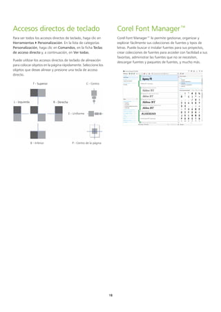 15
Accesos directos de teclado
Para ver todos los accesos directos de teclado, haga clic en
Herramientas  Personalización. En la lista de categorías
Personalización, haga clic en Comandos, en la ficha Teclas
de acceso directo y, a continuación, en Ver todas.
Puede utilizar los accesos directos de teclado de alineación
para colocar objetos en la página rápidamente. Seleccione los
objetos que desee alinear y presione una tecla de acceso
directo.
Corel Font Manager™
Corel Font Manager™ le permite gestionar, organizar y
explorar fácilmente sus colecciones de fuentes y tipos de
letras. Puede buscar e instalar fuentes para sus proyectos,
crear colecciones de fuentes para acceder con facilidad a sus
favoritas, administrar las fuentes que no se necesiten,
descargar fuentes y paquetes de fuentes, y mucho más.
B - Inferior
E - Uniforme
T - Superior
R - Derecha
L - Izquierda
C - Centro
P - Centro de la página
 