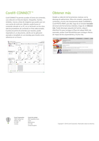 Corel Corporation
1600 Carling Ave.
Ottawa, ON
K1Z 8R7
Canada
Corel UK Limited
400 Capability Green
Luton
Bedfordshire
LU1 3AE
United Kingdom
Copyright © 2018 Corel Corporation. Reservados todos los derechos.
Corel® CONNECT™
Corel CONNECT le permite acceder al Centro de contenido,
una colección en línea de cliparts, fotografías, fuentes,
símbolos, marcos y listas de imágenes que puede usar con
una cuenta de corel.com. Además, puede buscar el
contenido ubicado en su PC, en su red local o en los sitios
web de proveedores de contenido en línea seleccionados.
Cuando encuentre el contenido que necesite, puede
importarlo en un documento, abrirlo con la aplicación
asociada o recopilarlo en una bandeja para tenerlo como
referencia en un futuro.
Obtener más
Amplíe su colección de herramientas creativas con la
descarga de aplicaciones, filtros de conexión, paquetes de
contenido y mucho más directamente desde CorelDRAW y
Corel PHOTO-PAINT; para ello, haga clic en el botón Iniciador
de la barra de herramientas estándar y haga clic en Obtener
más. Puede descargar paquetes de fuentes, adquirir
AfterShot Pro para conseguir el flujo de trabajo RAW más
avanzado, probar Corel ParticleShop para conseguir efectos
de mapas de bits sorprendentes y mucho más.
 