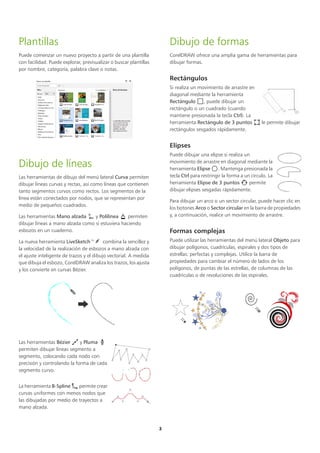 3
Plantillas
Puede comenzar un nuevo proyecto a partir de una plantilla
con facilidad. Puede explorar, previsualizar o buscar plantillas
por nombre, categoría, palabra clave o notas.
Dibujo de líneas
Las herramientas de dibujo del menú lateral Curva permiten
dibujar líneas curvas y rectas, así como líneas que contienen
tanto segmentos curvos como rectos. Los segmentos de la
línea están conectados por nodos, que se representan por
medio de pequeños cuadrados.
Las herramientas Mano alzada y Polilínea permiten
dibujar líneas a mano alzada como si estuviera haciendo
esbozos en un cuaderno.
La nueva herramienta LiveSketch™ combina la sencillez y
la velocidad de la realización de esbozos a mano alzada con
el ajuste inteligente de trazos y el dibujo vectorial. A medida
que dibuja el esbozo, CorelDRAW analiza los trazos, los ajusta
y los convierte en curvas Bézier.
Las herramientas Bézier y Pluma
permiten dibujar líneas segmento a
segmento, colocando cada nodo con
precisión y controlando la forma de cada
segmento curvo.
La herramienta B-Spline permite crear
curvas uniformes con menos nodos que
las dibujadas por medio de trayectos a
mano alzada.
Dibujo de formas
CorelDRAW ofrece una amplia gama de herramientas para
dibujar formas.
Rectángulos
Si realiza un movimiento de arrastre en
diagonal mediante la herramienta
Rectángulo , puede dibujar un
rectángulo o un cuadrado (cuando
mantiene presionada la tecla Ctrl). La
herramienta Rectángulo de 3 puntos le permite dibujar
rectángulos sesgados rápidamente.
Elipses
Puede dibujar una elipse si realiza un
movimiento de arrastre en diagonal mediante la
herramienta Elipse . Mantenga presionada la
tecla Ctrl para restringir la forma a un círculo. La
herramienta Elipse de 3 puntos permite
dibujar elipses sesgadas rápidamente.
Para dibujar un arco o un sector circular, puede hacer clic en
los botones Arco o Sector circular en la barra de propiedades
y, a continuación, realice un movimiento de arrastre.
Formas complejas
Puede utilizar las herramientas del menú lateral Objeto para
dibujar polígonos, cuadrículas, espirales y dos tipos de
estrellas: perfectas y complejas. Utilice la barra de
propiedades para cambiar el número de lados de los
polígonos, de puntas de las estrellas, de columnas de las
cuadrículas o de revoluciones de las espirales.
 
