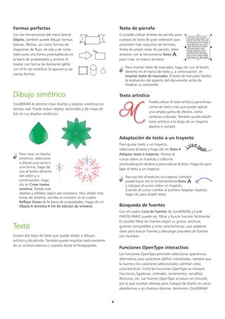 4
Formas perfectas
Con las herramientas del menú lateral
Objeto, también puede dibujar formas
básicas, flechas, así como formas de
diagramas de flujo, de orla y de notas.
Seleccione una forma preestablecida en
la barra de propiedades y arrastre el
tirador con forma de diamante (glifo)
con el fin de modificar la apariencia de
ciertas formas.
Dibujo simétrico
CorelDRAW le permite crear diseños y objetos simétricos en
tiempo real. Puede incluir objetos vectoriales y de mapa de
bits en sus diseños simétricos.
Para crear un diseño
simétrico, seleccione
o dibuje una curva o
una forma, haga clic
con el botón derecho
del ratón y, a
continuación, haga
clic en Crear nueva
simetría. Añada más
objetos y edítelos según sea necesario. Para añadir más
líneas de simetría, escriba un número en el cuadro
Reflejar líneas de la barra de propiedades. Haga clic en
Objeto  Simetría  Fin de edición de simetría.
Texto
Existen dos tipos de texto que puede añadir a dibujos:
artístico y de párrafo. También puede importar texto existente
de un archivo externo o copiarlo desde el Portapapeles.
Texto de párrafo
Es posible utilizar el texto de párrafo para
cuerpos de texto de gran extensión que
presenten más requisitos de formato.
Antes de añadir texto de párrafo, debe
arrastrar con la herramienta Texto
para crear un marco de texto.
Para insertar texto de marcador, haga clic con el botón
derecho en el marco de texto y, a continuación, en
Insertar texto de marcador. El texto de marcador facilita
la evaluación del aspecto del documento antes de
finalizar su contenido.
Texto artístico
Puede utilizar el texto artístico para líneas
cortas de texto a las que puede aplicar
una amplia gama de efectos, como
sombras o siluetas. También puede añadir
texto artístico a lo largo de un trayecto
abierto o cerrado.
Adaptación de texto a un trayecto
Para ajustar texto a un trayecto,
seleccione el texto y haga clic en Texto 
Adaptar texto a trayecto. Mueva el
cursor sobre un trayecto y utilice la
previsualización dinámica para colocar el texto. Haga clic para
ligar el texto a un trayecto.
Para escribir el texto en un trayecto, también
puede hacer clic en la herramienta Texto
y coloque el cursor sobre un trayecto.
Cuando el cursor cambie al puntero Adaptar trayecto,
haga clic para añadir texto.
Búsqueda de fuentes
Con el cuadro Lista de fuentes de CorelDRAW y Corel
PHOTO-PAINT, puede ver, filtrar y buscar fuentes fácilmente.
Es posible filtrar las fuentes según su grosor, anchura,
guiones compatibles y otras características; usar palabras
clave para buscar fuentes y descargar paquetes de fuentes
con facilidad.
Funciones OpenType interactivo
Las funciones OpenType permiten seleccionar apariencias
alternativas para caracteres (glifos) individuales, siempre que
la fuente y los caracteres seleccionados admitan estas
características. Entre las funciones OpenType se incluyen
fracciones, ligaduras, ordinales, ornamentos, versalitas,
florituras, etc. Las fuentes OpenType se basan en Unicode,
por lo que resultan idóneas para trabajos de diseño en varias
plataformas y en diversos idiomas. Asimismo, CorelDRAW
 