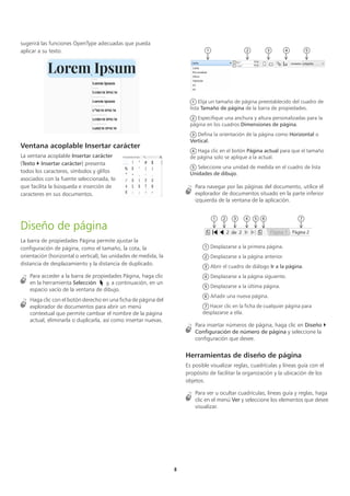 5
sugerirá las funciones OpenType adecuadas que pueda
aplicar a su texto.
Ventana acoplable Insertar carácter
La ventana acoplable Insertar carácter
(Texto  Insertar carácter) presenta
todos los caracteres, símbolos y glifos
asociados con la fuente seleccionada, lo
que facilita la búsqueda e inserción de
caracteres en sus documentos.
Diseño de página
La barra de propiedades Página permite ajustar la
configuración de página, como el tamaño, la cota, la
orientación (horizontal o vertical), las unidades de medida, la
distancia de desplazamiento y la distancia de duplicado.
Para acceder a la barra de propiedades Página, haga clic
en la herramienta Selección y, a continuación, en un
espacio vacío de la ventana de dibujo.
Haga clic con el botón derecho en una ficha de página del
explorador de documentos para abrir un menú
contextual que permite cambiar el nombre de la página
actual, eliminarla o duplicarla, así como insertar nuevas.
Para navegar por las páginas del documento, utilice el
explorador de documentos situado en la parte inferior
izquierda de la ventana de la aplicación.
Para insertar números de página, haga clic en Diseño 
Configuración de número de página y seleccione la
configuración que desee.
Herramientas de diseño de página
Es posible visualizar reglas, cuadrículas y líneas guía con el
propósito de facilitar la organización y la ubicación de los
objetos.
Para ver u ocultar cuadrículas, líneas guía y reglas, haga
clic en el menú Ver y seleccione los elementos que desee
visualizar.
Elija un tamaño de página preestablecido del cuadro de
lista Tamaño de página de la barra de propiedades.
Especifique una anchura y altura personalizadas para la
página en los cuadros Dimensiones de página.
Defina la orientación de la página como Horizontal o
Vertical.
Haga clic en el botón Página actual para que el tamaño
de página solo se aplique a la actual.
Seleccione una unidad de medida en el cuadro de lista
Unidades de dibujo.
Desplazarse a la primera página.
Desplazarse a la página anterior.
Abrir el cuadro de diálogo Ir a la página.
Desplazarse a la página siguiente.
Desplazarse a la última página.
Añadir una nueva página.
Hacer clic en la ficha de cualquier página para
desplazarse a ella.
1 2 3 4 5
1
2
3
4
5
1 2 3 4 5 6 7
1
2
3
4
5
6
7
 