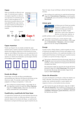 6
Capas
Todo el contenido se coloca en una
capa. El contenido que se aplica a
una página específica se coloca en
una capa local. El contenido que se
aplica a todas las páginas en un
documento se puede colocar en una
capa global llamada capa maestra.
Las capas maestras se almacenan en
una página virtual llamada Página
maestra.
Capas maestras
Puesto que dispone de una amplia variedad de capas
maestras pares, impares y de todas las páginas, la creación de
diseños para páginas específicas en documentos de varias
páginas, como folletos informativos con una extensión de 16
o 32, resulta sencilla. Por ejemplo, es posible que desee que
aparezca un diseño de encabezado o pie de página distinto
en las páginas pares e impares.
Escala de dibujo
Puede elegir una escala de dibujo preestablecida o
personalizada para relacionar las distancias del dibujo con las
distancias reales. Por ejemplo, puede especificar que 1
pulgada en el dibujo corresponde a 1 metro real.
Para configurar la escala de dibujo, haga doble clic en
una regla para mostrar el cuadro de diálogo Opciones.
Haga clic en Editar escala y seleccionar una escala de
dibujo preestablecida o personalizada.
Cuadrícula y cuadrícula de línea base
La cuadrícula se compone de una serie de líneas discontinuas
o puntos que se cruzan; se utiliza para alinear y situar con
precisión objetos en la ventana de dibujo. La cuadrícula de
línea base se compone de líneas que siguen el patrón de una
hoja con rayas, lo que contribuye a alinear las líneas de base
de texto.
Para configurar la cuadrícula y la cuadrícula de línea base,
haga clic en Herramientas  Opciones y, a continuación,
en Cuadrícula, que se encuentra en la lista de categorías
Documento.
Líneas guía
Las líneas guía son líneas que pueden
situarse en cualquier punto de la
ventana de dibujo para facilitar la
colocación de objetos. Puede
seleccionar, mover, girar, bloquear o
eliminar una línea guía; además, es
posible cambiar su color o su patrón de línea discontinua.
Para añadir una línea guía, arrastre desde la regla
horizontal o vertical a la ventana de dibujo, o bien haga
clic en Herramientas  Opciones y seleccione Líneas
guía de la lista de categorías Documento.
Encaje
Cuando mueve o dibuja objetos, puede encajarlos en otros,
en elementos de página (como el centro de la página), en la
cuadrícula de documentos, en la cuadrícula de píxeles, en la
cuadrícula de línea base o en las líneas guía. Cuando se acerca
un objeto a un punto de encaje, se liga a él.
Para activar o desactivar la función de encaje, haga clic en
Encajar en, que se encuentra en la barra de herramientas
estándar, y active o desactive el encaje para los elementos
de página que desee.
Para desactivar todas las opciones de encaje de forma
temporal, haga clic en Ver  Desencajar. Para restaurar
las opciones de encaje seleccionadas, haga clic de
nuevo en Ver  Desencajar.
Guías de alineación
Las guías de alineación contribuyen a colocar los objetos con
mayor velocidad. Estas líneas guía temporales aparecen
cuando crea, cambia de tamaño o mueve objetos con
respecto al centro o a los bordes de otros cercanos.
Para mostrar las guías de alineación, haga clic en Ver 
Guías de alineación. Para modificar la configuración de
las guías de alineación, haga clic en Ventana  Ventanas
acoplables  Alineación y guías dinámicas y seleccione
las opciones que desee.
Página 1 Página 2 Página 3 Página 4
Visible
Imprimible
Editable
Nombre de la capa
 