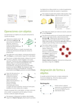 7
Operaciones con objetos
Las operaciones con objetos son una parte esencial de la
creación de dibujos.
Seleccione un objeto con la
herramienta Selección
para activar los tiradores de
selección. Arrastre un
tirador de esquina para
cambiar las dimensiones del
objeto de manera
proporcional. Arrastre un tirador intermedio para
cambiar las dimensiones del objeto de manera no
proporcional.
Para seleccionar varios objetos, mantenga presionada la
tecla Mayús y, a continuación, haga clic en cada objeto.
Para mover un objeto seleccionado, coloque el cursor en
su centro y, después, arrastre el objeto a una nueva
ubicación. Presione las teclas de flecha para desplazar
objetos según una distancia preestablecida. Para
desplazar según una fracción de la distancia
preestablecida, mantenga presionada la tecla Ctrl y
presione una tecla de flecha. Para desplazar según un
múltiplo de la distancia preestablecida, mantenga
presionada la tecla Mayús y presione una tecla de flecha.
Hacer clic dos veces en un
objeto para activar los
tiradores de rotación.
Arrastre un tirador de
esquina para girar el
objeto hacia la derecha o
hacia la izquierda.
Arrastre un tirador
intermedio para inclinar
un objeto de forma interactiva. Arrastre el centro para
establecer el centro relativo de un objeto.
Cuando se agrupan dos o más objetos, se tratan como una
única unidad. La agrupación permite aplicar el mismo
formato a todos los objetos del grupo.
Para agrupar o desagrupar los objetos seleccionados,
haga clic en Objeto  Agrupar y elija la opción que desee.
Los objetos de un dibujo existen en un orden de apilamiento,
generalmente en el orden de creación o importación.
Para cambiar el orden de los objetos seleccionados, haga
clic en Objeto  Orden y elija una opción del menú.
Para seleccionar objetos por orden de creación, presione
la tecla Tabulador.
Para eliminar las partes que no necesite de los objetos de
vectores y de mapas de bits, utilice la herramienta
Borrador . Si desea borrar solo partes de un objeto
específico, tiene que seleccionarlo. Si no hay ningún
objeto seleccionado, la herramienta Borrador eliminará
cualquier parte del dibujo sobre la que arrastre.
Para colocar objetos a lo largo
de un trayecto, seleccione los
objetos mediante la
herramienta Selección.
Mientras mantiene pulsada la
tecla Mayús, haga clic en el
trayecto y en Objetos 
Adaptar objetos al trayecto.
En la ventana acoplable
Adaptar objetos al trayecto, seleccione la configuración
que desee y haga clic en Aplicar.
Asignación de forma a
objetos
Es posible cambiar la forma de un objeto mediante la
herramienta Forma . Diferentes objetos pueden
modificarse de distintas maneras.
Rectángulos
Puede arrastrar cualquier
esquina de un rectángulo con la
herramienta Forma para
redondearlas todas.
 