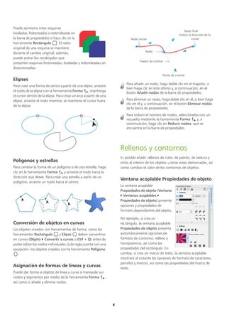 8
Puede asimismo crear esquinas
biseladas, festoneadas o redondeadas en
la barra de propiedades si hace clic en la
herramienta Rectángulo . El radio
original de una esquina se mantiene
durante el cambio original; además,
puede estirar los rectángulos que
presenten esquinas festoneadas, biseladas y redondeadas sin
distorsionarlas.
Elipses
Para crear una forma de sector a partir de una elipse, arrastre
el nodo de la elipse con la herramienta Forma , mantenga
el cursor dentro de la elipse. Para crear un arco a partir de una
elipse, arrastre el nodo mientras se mantiene el cursor fuera
de la elipse.
Polígonos y estrellas
Para cambiar la forma de un polígono o de una estrella, haga
clic en la herramienta Forma y arrastre el nodo hacia la
dirección que desee. Para crear una estrella a partir de un
polígono, arrastre un nodo hacia el centro.
Conversión de objetos en curvas
Los objetos creados con herramientas de forma, como las
herramientas Rectángulo y Elipse deben convertirse
en curvas (Objeto  Convertir a curvas o Ctrl + Q) antes de
poder editar los nodos individuales. Esta regla cuenta con una
excepción: los objetos creados con la herramienta Polígono
.
Asignación de formas de líneas y curvas
Puede dar forma a objetos de línea y curva si manipula sus
nodos y segmentos por medio de la herramienta Forma ,
así como si añade y elimina nodos.
Para añadir un nodo, haga doble clic en el trayecto, o
bien haga clic en este último y, a continuación, en el
botón Añadir nodos de la barra de propiedades.
Para eliminar un nodo, haga doble clic en él, o bien haga
clic en él y, a continuación, en el botón Eliminar nodos
de la barra de propiedades.
Para reducir el número de nodos, selecciónelos con un
recuadro mediante la herramienta Forma y, a
continuación, haga clic en Reducir nodos, que se
encuentra en la barra de propiedades.
Rellenos y contornos
Es posible añadir rellenos de color, de patrón, de textura y
otros al interior de los objetos u otras áreas demarcadas, así
como cambiar el color de los contornos de objetos.
Ventana acoplable Propiedades de objeto
La ventana acoplable
Propiedades de objeto (Ventana
 Ventanas acoplables 
Propiedades de objeto) presenta
opciones y propiedades de
formato dependientes del objeto.
Por ejemplo, si crea un
rectángulo, la ventana acoplable
Propiedades de objeto presenta
automáticamente opciones de
formato de contorno, relleno y
transparencia, así como las
propiedades del rectángulo. En
cambio, si crea un marco de texto, la ventana acoplable
mostrará al instante las opciones de formato de caracteres,
párrafos y marcos, así como las propiedades del marco de
texto.
Nodo inicial
Nodo final
(indica la dirección de la
curva)
Nodo
Tirador de control
Punto de control
 