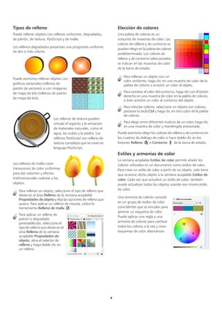 9
Tipos de relleno
Puede rellenar objetos con rellenos uniformes, degradados,
de patrón, de textura, PostScript y de malla.
Los rellenos degradados presentan una progresión uniforme
de dos o más colores.
Puede asimismo rellenar objetos con
gráficos vectoriales (rellenos de
patrón de vectores) o con imágenes
de mapa de bits (rellenos de patrón
de mapa de bits).
Los rellenos de textura pueden
simular el aspecto y la sensación
de materiales naturales, como el
agua, las nubes y la piedra. Los
rellenos PostScript son relleno de
textura complejos que se crean en
lenguaje PostScript.
Los rellenos de malla crean
transiciones de color uniformes
para dar volumen y efectos
tridimensionales realistas a los
objetos.
Para rellenar un objeto, seleccione el tipo de relleno que
desee en el área Relleno de la ventana acoplable
Propiedades de objeto y elija las opciones de relleno que
quiera. Para aplicar un relleno de mezcla, utilice la
herramienta Relleno de malla .
Para aplicar un relleno de
patrón o degradado
preestablecido, seleccione el
tipo de relleno que desee en el
área Relleno de la ventana
acoplable Propiedades de
objeto, abra el selector de
relleno y haga doble clic en
un relleno.
Elección de colores
Una paleta de colores es un
conjunto de muestras de color. Los
colores de relleno y de contorno se
pueden elegir en la paleta de colores
predeterminada. Los colores de
relleno y de contorno seleccionados
se indican en las muestras de color
de la barra de estado.
Para rellenar un objeto con un
color uniforme, haga clic en una muestra de color de la
paleta de colores o arrastre un color al objeto.
Para cambiar el color del contorno, haga clic con el botón
derecho en una muestra de color en la paleta de colores,
o bien arrastre un color al contorno del objeto.
Para mezclar colores, seleccione un objeto con colores,
presione la tecla Ctrl y haga clic en otro color de la paleta
de colores.
Para elegir entre diferentes matices de un color, haga clic
en una muestra de color y manténgala presionada.
Puede asimismo elegir los colores de relleno y de contorno en
los cuadros de diálogo de color si hace doble clic en los
botones Relleno o Contorno de la barra de estado.
Estilos y armonías de color
La ventana acoplable Estilos de color permite añadir los
colores utilizados en un documento como estilos de color.
Para crear un estilo de color a partir de un objeto, solo tiene
que arrastrar dicho objeto a la ventana acoplable Estilos de
color. Cada vez que actualice un estilo de color, también
puede actualizar todos los objetos usando ese mismo estilo
de color.
Una armonía de colores consiste
en un grupo de estilos de color
coincidentes que se vinculan para
generar un esquema de color.
Puede aplicar una regla a una
armonía de colores para cambiar
todos los colores a la vez y crear
esquemas de color alternativos.
 