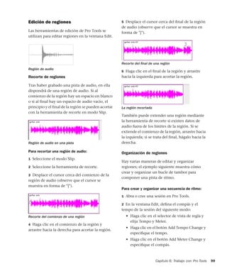 Capítulo 6: Trabajo con Pro Tools 99
Edición de regiones
Las herramientas de edición de Pro Tools se
utilizan para editar regiones en la ventana Edit.
Recorte de regiones
Tras haber grabado una pista de audio, en ella
dispondrá de una región de audio. Si al
comienzo de la región hay un espacio en blanco
o si al final hay un espacio de audio vacío, el
principio y el final de la región se pueden acortar
con la herramienta de recorte en modo Slip.
Para recortar una región de audio:
1 Seleccione el modo Slip.
2 Seleccione la herramienta de recorte.
3 Desplace el cursor cerca del comienzo de la
región de audio (observe que el cursor se
muestra en forma de "[").
4 Haga clic en el comienzo de la región y
arrastre hacia la derecha para acortar la región.
5 Desplace el cursor cerca del ﬁnal de la región
de audio (observe que el cursor se muestra en
forma de "]").
6 Haga clic en el ﬁnal de la región y arrastre
hacia la izquierda para acortar la región.
También puede extender una región mediante
la herramienta de recorte si existen datos de
audio fuera de los límites de la región. Si se
extiende el comienzo de la región, arrastre hacia
la izquierda; si se trata del final, hágalo hacia la
derecha.
Organización de regiones
Hay varias maneras de editar y organizar
regiones; el ejemplo siguiente muestra cómo
crear y organizar un bucle de tambor para
componer una pista de ritmo.
Para crear y organizar una secuencia de ritmo:
1 Abra o cree una sesión en Pro Tools.
2 En la ventana Edit, deﬁna el compás y el
tempo de la sesión del siguiente modo:
• Haga clic en el selector de vista de regla y
elija Tempo y Meter.
• Haga clic en el botón Add Tempo Change y
especiﬁque el tempo.
• Haga clic en el botón Add Meter Change y
especiﬁque el compás.
Región de audio
Región de audio en una pista
Recorte del comienzo de una región
Recorte del ﬁnal de una región
La región recortada
 