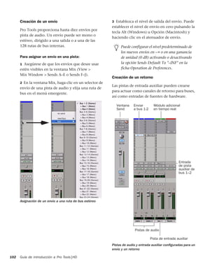 Guía de introducción a Pro Tools|HD102
Creación de un envío
Pro Tools proporciona hasta diez envíos por
pista de audio. Un envío puede ser mono o
estéreo, dirigido a una salida o a una de las
128 rutas de bus internas.
Para asignar un envío en una pista:
1 Asegúrese de que los envíos que desee usar
estén visibles en la ventana Mix (View >
Mix Window > Sends A–E o Sends F–J).
2 En la ventana Mix, haga clic en un selector de
envío de una pista de audio y elija una ruta de
bus en el menú emergente.
3 Establezca el nivel de salida del envío. Puede
establecer el nivel de envío en cero pulsando la
tecla Alt (Windows) u Opción (Macintosh) y
haciendo clic en el atenuador de envío.
Creación de un retorno
Las pistas de entrada auxiliar pueden crearse
para actuar como canales de retorno para buses,
así como entradas de fuentes de hardware.
Asignación de un envío a una ruta de bus estéreo
Puede configurar el nivel predeterminado de
los nuevos envíos en –∞ o en una ganancia
de unidad (0 dB) activando o desactivando
la opción Sends Default To "–INF" en la
ficha Operation de Preferences.
Pistas de audio y entrada auxiliar conﬁguradas para un
envío y un retorno
Ventana
Send
Enviar Módulo adicional
Entrada
auxiliar de
bus 1–2
Pista de entrada auxiliar
Pistas de audio
en tiempo real
de pista
a bus 1-2
 