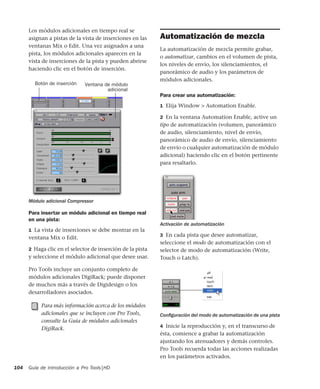 Guía de introducción a Pro Tools|HD104
Los módulos adicionales en tiempo real se
asignan a pistas de la vista de inserciones en las
ventanas Mix o Edit. Una vez asignados a una
pista, los módulos adicionales aparecen en la
vista de inserciones de la pista y pueden abrirse
haciendo clic en el botón de inserción.
Para insertar un módulo adicional en tiempo real
en una pista:
1 La vista de inserciones se debe mostrar en la
ventana Mix o Edit.
2 Haga clic en el selector de inserción de la pista
y seleccione el módulo adicional que desee usar.
Pro Tools incluye un conjunto completo de
módulos adicionales DigiRack; puede disponer
de muchos más a través de Digidesign o los
desarrolladores asociados.
Automatización de mezcla
La automatización de mezcla permite grabar,
o automatizar, cambios en el volumen de pista,
los niveles de envío, los silenciamientos, el
panorámico de audio y los parámetros de
módulos adicionales.
Para crear una automatización:
1 Elija Window > Automation Enable.
2 En la ventana Automation Enable, active un
tipo de automatización (volumen, panorámico
de audio, silenciamiento, nivel de envío,
panorámico de audio de envío, silenciamiento
de envío o cualquier automatización de módulo
adicional) haciendo clic en el botón pertinente
para resaltarlo.
3 En cada pista que desee automatizar,
seleccione el modo de automatización con el
selector de modo de automatización (Write,
Touch o Latch).
4 Inicie la reproducción y, en el transcurso de
ésta, comience a grabar la automatización
ajustando los atenuadores y demás controles.
Pro Tools recuerda todas las acciones realizadas
en los parámetros activados.
Módulo adicional Compressor
Para más información acerca de los módulos
adicionales que se incluyen con Pro Tools,
consulte la Guía de módulos adicionales
DigiRack.
Botón de inserción Ventana de módulo
adicional
Activación de automatización
Conﬁguración del modo de automatización de una pista
 