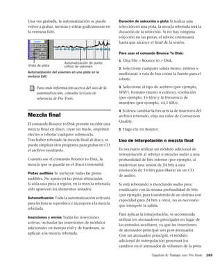 Capítulo 6: Trabajo con Pro Tools 105
Una vez grabada, la automatización se puede
volver a grabar, mostrar y editar gráficamente en
la ventana Edit.
Mezcla ﬁnal
El comando Bounce to Disk permite escribir una
mezcla final en disco, crear un bucle, imprimir
efectos o rebotar cualquier submezcla.
Tras haber rebotado la mezcla final al disco, se
puede emplear otro programa para grabar en CD
el archivo resultante.
Cuando use el comando Bounce to Disk, la
mezcla que se guarda en el disco contendrá:
Pistas audibles Se incluyen todas las pistas
audibles. No aparecen las pistas silenciadas.
Si aísla una pista o región, en la mezcla rebotada
sólo aparecen los elementos aislados.
Automatización Toda la automatización activada
para lectura se reproduce e incorpora a la mezcla
rebotada.
Inserciones y envíos Todas las inserciones
activas, incluidas las inserciones de módulos
adicionales en tiempo real y de hardware, se
aplican a la mezcla rebotada.
Duración de selección o pista Si realiza una
selección en una pista, la mezcla rebotada será la
duración de la selección. Si no hay ninguna
selección en las pistas, el rebote continuará
hasta que alcance el final de la sesión.
Para usar el comando Bounce To Disk:
1 Elija File > Bounce to > Disk.
2 Seleccione cualquier salida mono, estéreo o
multicanal o ruta de bus como la fuente para el
rebote.
3 Seleccione el tipo de archivo (por ejemplo,
WAV), formato (mono o estéreo), resolución
(por ejemplo, 16 bits) y la frecuencia de
muestreo (por ejemplo, 44,1 kHz).
4 Si desea cambiar la frecuencia de muestreo del
archivo rebotado, elija un valor de Conversion
Quality.
5 Haga clic en Bounce.
Uso de interpolación o mezcla ﬁnal
Es necesario utilizar un módulo adicional de
interpolación al rebotar o mezclar audio a una
profundidad de bits inferior (por ejemplo, al
masterizar una sesión de 24 bits a una
resolución de 16 bits para liberar en un CD
de audio).
Si está rebotando o mezclando audio para
reutilizarlo con la misma profundidad de bits
(por ejemplo, para transferirlo de un sistema con
capacidad para 24 bits a otro), no es necesario
que interpole la salida.
Para aplicar la interpolación, se recomienda
utilizar los atenuadores principales en lugar de
las entradas auxiliares, ya que las inserciones
de atenuador principal son post-atenuador.
Con un atenuador principal, el módulo
adicional de interpolación procesará los
cambios en el atenuador de volumen de la pista.
Automatización del volumen en una pista en la
ventana Edit
Para más información acerca del uso de la
automatización, consulte la Guía de
referencia de Pro Tools.
Vista de pista
Automatización de punto
crítico de volumen
 