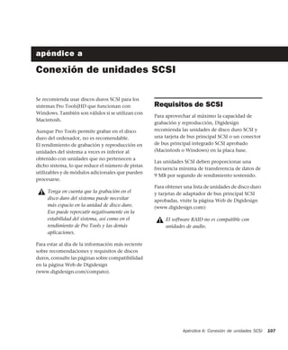 Apéndice A: Conexión de unidades SCSI 107
apéndice a
Conexión de unidades SCSI
Se recomienda usar discos duros SCSI para los
sistemas Pro Tools|HD que funcionan con
Windows. También son válidos si se utilizan con
Macintosh.
Aunque Pro Tools permite grabar en el disco
duro del ordenador, no es recomendable.
El rendimiento de grabación y reproducción en
unidades del sistema a veces es inferior al
obtenido con unidades que no pertenecen a
dicho sistema, lo que reduce el número de pistas
utilizables y de módulos adicionales que pueden
procesarse.
Para estar al día de la información más reciente
sobre recomendaciones y requisitos de discos
duros, consulte las páginas sobre compatibilidad
en la página Web de Digidesign
(www.digidesign.com/compato).
Requisitos de SCSI
Para aprovechar al máximo la capacidad de
grabación y reproducción, Digidesign
recomienda las unidades de disco duro SCSI y
una tarjeta de bus principal SCSI o un conector
de bus principal integrado SCSI aprobado
(Macintosh o Windows) en la placa base.
Las unidades SCSI deben proporcionar una
frecuencia mínima de transferencia de datos de
9 MB por segundo de rendimiento sostenido.
Para obtener una lista de unidades de disco duro
y tarjetas de adaptador de bus principal SCSI
aprobadas, visite la página Web de Digidesign
(www.digidesign.com):
Tenga en cuenta que la grabación en el
disco duro del sistema puede necesitar
más espacio en la unidad de disco duro.
Eso puede repercutir negativamente en la
estabilidad del sistema, así como en el
rendimiento de Pro Tools y las demás
aplicaciones.
El software RAID no es compatible con
unidades de audio.
 