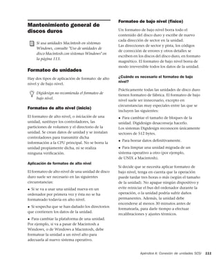 Apéndice A: Conexión de unidades SCSI 111
Mantenimiento general de
discos duros
Formateo de unidades
Hay dos tipos de aplicación de formato: de alto
nivel y de bajo nivel.
Formateo de alto nivel (inicio)
El formateo de alto nivel, o iniciación de una
unidad, sustituye los controladores, las
particiones de volumen y el directorio de la
unidad. Se crean datos de unidad y se instalan
controladores para transmitir dicha
información a la CPU principal. No se borra la
unidad propiamente dicha, ni se realiza
ninguna veriﬁcación.
Aplicación de formateo de alto nivel
El formateo de alto nivel de una unidad de disco
duro suele ser necesario en las siguientes
circunstancias:
◆ Si se va a usar una unidad nueva en un
ordenador por primera vez y ésta no se ha
formateado todavía en alto nivel.
◆ Si sospecha que se han dañado los directorios
que contienen los datos de la unidad.
◆ Para cambiar la plataforma de una unidad.
Por ejemplo, si va a pasar de Macintosh a
Windows, o de Windows a Macintosh, debe
formatear la unidad a un nivel alto para
adecuarla al nuevo sistema operativo.
Formateo de bajo nivel (físico)
Un formateo de bajo nivel borra todo el
contenido del disco duro y escribe de nuevo
cada dirección de sector en la unidad.
Las direcciones de sector y pista, los códigos
de corrección de errores y otros detalles se
escriben en los discos del disco duro, en formato
magnético. El formateo de bajo nivel borra de
modo irreversible todos los datos de la unidad.
¿Cuándo es necesario el formateo de bajo
nivel?
Prácticamente todas las unidades de disco duro
tienen formateo de fábrica. El formateo de bajo
nivel suele ser innecesario, excepto en
circunstancias muy especiales entre las que se
incluyen las siguientes:
◆ Para cambiar el tamaño de bloques de la
unidad. Digidesign desaconseja hacerlo.
Los sistemas Digidesign reconocen únicamente
sectores de 512 bytes.
◆ Para borrar datos deﬁnitivamente.
◆ Para limpiar una unidad migrada de un
sistema operativo a otro (por ejemplo,
de UNIX a Macintosh).
Si decide que se necesita aplicar formateo de
bajo nivel, tenga en cuenta que la operación
puede tardar tres horas o más (según el tamaño
de la unidad). No apague ningún dispositivo y
evite reiniciar el bus del ordenador durante la
operación, o la unidad podría sufrir daños
permanentes. Además, la unidad debe
encenderse al menos 30 minutos antes de
formatearla, para darle tiempo a efectuar
recalibraciones y ajustes térmicos.
Si usa unidades Macintosh en sistemas
Windows, consulte "Uso de unidades de
disco Macintosh con sistemas Windows" en
la página 113.
Digidesign no recomienda el formateo de
bajo nivel.
 