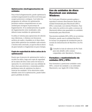 Apéndice A: Conexión de unidades SCSI 113
Optimización (desfragmentación) de
unidades
Para evitar la fragmentación, puede optimizar la
unidad reorganizando los archivos de forma que
ocupen posiciones contiguas. Casi todos los
programas de software de optimización
permiten realizar comprobaciones en una
unidad para averiguar el porcentaje de
fragmentación. Si la unidad presenta un grado
de fragmentación entre moderado y alto,
debería tomar medidas de optimización.
Si utiliza el sistema para operaciones de edición
muy laboriosas, o elimina con frecuencia
archivos de audio y fundidos en el disco duro,
quizá deba optimizar las unidades cada semana
o incluso más a menudo, ya que los discos duros
de gran tamaño se fragmentan en poco tiempo.
Copia de seguridad de datos antes de la
optimización
Puesto que el proceso de optimización vuelve a
escribir los datos, haga una copia de seguridad
de los datos del disco duro antes de iniciar la
operación. Es conveniente usar una utilidad de
disco duro para detectar y enmendar posibles
problemas antes de optimizar los datos o
reiniciar las unidades. Si los directorios están
dañados antes de la optimización, puede haber
graves pérdidas de datos.
Uso de unidades de disco
Macintosh con sistemas
Windows
Pro Tools para Windows permite grabar y
reproducir sesiones directamente desde una
unidad formateada para Macintosh (HFS o
HFS+) conectada a un sistema Windows. Para
ello, todos los archivos de audio y sesiones de
Macintosh deben estar guardados en unidades
formateadas para Macintosh.
Para montar unidades HFS o HFS+ en un sistema
Windows, puede usar la utilidad MacDrive.
Se incluye un programa de instalación para la
versión de demostración de MacDrive con Pro
Tools.
Formateo y mantenimiento de
unidades HFS y HFS+
Para formatear y particionar unidades como
HFS+, conecte las unidades a un ordenador
Macintosh y use Apple OS X Disk Utility.
Consulte la Guía de referencia de Pro Tools
para más detalles sobre sesiones
compartidas entre Macintosh y Windows.
 