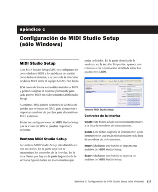Apéndice C: Conﬁguración de MIDI Studio Setup (sólo Windows) 117
apéndice c
Conﬁguración de MIDI Studio Setup
(sólo Windows)
MIDI Studio Setup
Con MIDI Studio Setup (MSS) se configuran los
controladores MIDI y los módulos de sonido
conectados al sistema, y se controla la dirección
de datos MIDI entre el equipo MIDI y Pro Tools.
MSS busca de forma automática interfaces MIDI
y permite asignar el nombre pertinente para
cada puerto MIDI en el documento MIDI Studio
Setup.
Asimismo, MSS admite nombres de archivo de
parche que se basan en XML para almacenar e
importar nombres de parches para dispositivos
MIDI externos.
Todas las configuraciones de MIDI Studio Setup
que se crean en MSS se pueden importar y
exportar.
Ventana MIDI Studio Setup
La ventana MIDI Studio Setup está dividida en
tres secciones. En la parte superior se
encuentran los controles de la interfaz. En la
lista Name que hay en la parte izquierda de la
ventana figuran todos los instrumentos que
están definidos. En la parte derecha de la
ventana, en la sección Properties, aparece una
columna con información detallada sobre los
parámetros MIDI.
Controles de la interfaz
Create Este botón añade un instrumento nuevo
a la lista de nombres de instrumentos.
Delete Este botón suprime el instrumento o los
instrumentos que están seleccionados en la lista
de nombres de instrumentos.
Import Mediante este botón se importa un
archivo de MIDI Studio Setup.
Export Mediante este botón se exporta un
archivo de MIDI Studio Setup.
Ventana MIDI Studio Setup
 
