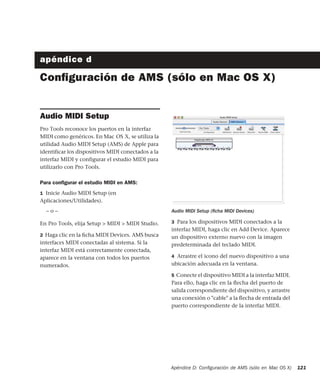 Apéndice D: Conﬁguración de AMS (sólo en Mac OS X) 121
apéndice d
Conﬁguración de AMS (sólo en Mac OS X)
Audio MIDI Setup
Pro Tools reconoce los puertos en la interfaz
MIDI como genéricos. En Mac OS X, se utiliza la
utilidad Audio MIDI Setup (AMS) de Apple para
identificar los dispositivos MIDI conectados a la
interfaz MIDI y configurar el estudio MIDI para
utilizarlo con Pro Tools.
Para conﬁgurar el estudio MIDI en AMS:
1 Inicie Audio MIDI Setup (en
Aplicaciones/Utilidades).
– o –
En Pro Tools, elija Setup > MIDI > MIDI Studio.
2 Haga clic en la ﬁcha MIDI Devices. AMS busca
interfaces MIDI conectadas al sistema. Si la
interfaz MIDI está correctamente conectada,
aparece en la ventana con todos los puertos
numerados.
3 Para los dispositivos MIDI conectados a la
interfaz MIDI, haga clic en Add Device. Aparece
un dispositivo externo nuevo con la imagen
predeterminada del teclado MIDI.
4 Arrastre el icono del nuevo dispositivo a una
ubicación adecuada en la ventana.
5 Conecte el dispositivo MIDI a la interfaz MIDI.
Para ello, haga clic en la ﬂecha del puerto de
salida correspondiente del dispositivo, y arrastre
una conexión o "cable" a la ﬂecha de entrada del
puerto correspondiente de la interfaz MIDI.
Audio MIDI Setup (ﬁcha MIDI Devices)
 