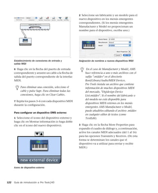 Guía de introducción a Pro Tools|HD122
6 Haga clic en la ﬂecha del puerto de entrada
correspondiente y arrastre un cable a la ﬂecha de
salida del puerto correspondiente de la interfaz
MIDI.
7 Repita los pasos 3–6 con cada dispositivo MIDI
durante la conﬁguración.
Para conﬁgurar un dispositivo OMS externo:
1 Seleccione el icono del dispositivo externo y
haga clic en Mostrar información (o haga doble
clic en el icono del nuevo dispositivo).
2 Seleccione un fabricante y un modelo para el
nuevo dispositivo en los menús emergentes
correspondientes. (Si los menús emergentes
Manufacturer y Model no proporcionan un
nombre para el dispositivo, escriba uno.)
3 Haga clic en la ﬂecha More Properties para
expandir el cuadro de diálogo y, a continuación,
active los canales MIDI adecuados (del 1 al 16)
para las opciones Transmits y Receives. (De esta
forma se determinan los canales que el
dispositivo va a utilizar para enviar y recibir
MIDI.)
Establecimiento de conexiones de entrada y
salida MIDI
Para eliminar una conexión, seleccione el
cable y pulse Supr. Para eliminar todas las
conexiones, haga clic en Clear Cables.
Icono de dispositivo externo
Asignación de nombres a nuevos dispositivos MIDI
En el caso de Manufacturer y Model, AMS
hace referencia a uno o más archivos con el
sufijo ".middev" en el directorio
Root/Library/Audio/MIDI Devices.
Pro Tools instala un archivo que contiene
información de muchos dispositivos MIDI
del mercado, "Digidesign Device
List.middev". Si el nombre del fabricante o
del modelo no está disponible para
dispositivos MIDI externos en los menús
emergentes AMS Manufacturer o Model,
puede añadirlos editando el archivo .middev
en cualquier editor de textos (como
TextEdit).
 