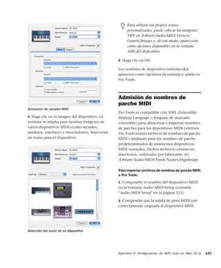 Apéndice D: Conﬁguración de AMS (sólo en Mac OS X) 123
4 Haga clic en la imagen del dispositivo. La
ventana se amplía para mostrar imágenes de
varios dispositivos MIDI (como teclados,
módulos, interfaces y mezcladores). Seleccione
un icono para el dispositivo.
5 Haga clic en OK.
Los nombres de dispositivo introducidos
aparecen como opciones de entrada y salida en
Pro Tools.
Admisión de nombres de
parche MIDI
Pro Tools es compatible con XML (Extensible
Markup Language o lenguaje de marcado
extensible) para almacenar e importar nombres
de parches para los dispositivos MIDI externos.
Pro Tools instala archivos de nombres de parche
MIDI (.midnam) para los nombres de parche
predeterminados de numerosos dispositivos
MIDI normales. Dichos archivos constan en
directorios, ordenados por fabricante, en
/Library/Audio/MIDI Patch Names/Digidesign.
Para importar archivos de nombres de parche MIDI
a Pro Tools:
1 Compruebe el nombre del dispositivo MIDI
en la ventana Audio MIDI Setup (consulte
"Audio MIDI Setup" en la página 121).
2 Compruebe que la salida de pista MIDI esté
correctamente asignada al dispositivo MIDI.
Activación de canales MIDI
Selección del icono de un dispositivo
Para utilizar sus propios iconos
personalizados, puede colocar las imágenes
TIFF en /Library/Audio/MIDI Devices/
Generic/Images y, de este modo, aparecerán
como opciones disponibles en la ventana
AMS del dispositivo.
 