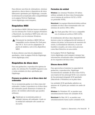 Capítulo 1: Bienvenido a Pro Tools|HD 7
Para obtener una lista de ordenadores, sistemas
operativos, discos duros y dispositivos de otros
fabricantes aprobados por Digidesign, consulte
la información actualizada sobre compatibilidad
en la página Web de Digidesign
(www.digidesign.com/compato).
Requisitos MIDI
Las interfaces MIDI USB dan buenos resultados
con los sistemas Pro Tools en equipos Windows
y Macintosh. Las interfaces MIDI serie sólo son
compatibles con los sistemas Windows.
Si desea obtener una lista de adaptadores
aprobados, visite la página Web de Digidesign
(www.digidesign.com).
Requisitos de disco duro
Para una grabación y reproducción óptima de
audio, los sistemas Pro Tools|HD requieren una
o varias unidades de disco aprobadas por
Digidesign.
Procure no grabar en el disco duro del
ordenador
No se recomienda grabar en el disco duro del
ordenador. Grabar y reproducir en el disco duro
del ordenador puede disminuir el número de
pistas y de módulos adicionales que pueden
utilizarse.
Formatos de unidad
Windows Los sistemas Windows XP deben
utilizar unidades de disco duro formateadas
con el sistema de archivos FAT32 o NTFS
(es preferible NTFS).
Macintosh Los equipos Macintosh deben utilizar
unidades de disco duro formateadas sólo con
sistemas de archivo HFS o HFS+.
El rendimiento del disco duro depende de
factores como la configuración del sistema, el
número de pistas, la frecuencia de muestreo de
sesión, la densidad de ediciones, el uso de
fundidos cruzados, así como otros procesos
como Beat Detective en una sesión.
En la página Web de Digidesign
(www.digidesign.com/compato) siempre hay
información actualizada sobre compatibilidad
de los requisitos del disco duro.
Discos duros SCSI
Para aprovechar al máximo la capacidad de
grabación y reproducción, Digidesign
recomienda las unidades de disco duro SCSI y
una tarjeta de bus principal SCSI o un conector
de bus principal integrado SCSI aprobado
(Macintosh o Windows) en la placa base.
Las unidades SCSI aprobadas admiten un
máximo de 32 pistas por unidad con audio de
24 bits.
Windows En Windows XP, se pueden usar
simultáneamente hasta seis unidades SCSI.
Macintosh En Mac OS X, se pueden usar
simultáneamente hasta cuatro unidades SCSI.
Únicamente las interfaces MIDI USB son
compatibles con los sistemas Pro Tools para
Mac OS X. No lo son los adaptadores de
puerto de módem a serie ni los dispositivos
MIDI.
Digidesign no recomienda grabar en
unidades internas del ordenador. Grabe en
la unidad del ordenador sólo cuando sea
necesario.
Pro Tools para Mac OS X no es compatible
con el sistema de archivos UNIX (UFS).
 