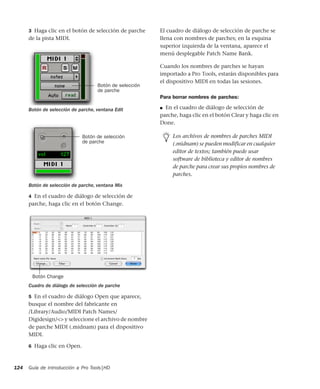 Guía de introducción a Pro Tools|HD124
3 Haga clic en el botón de selección de parche
de la pista MIDI.
4 En el cuadro de diálogo de selección de
parche, haga clic en el botón Change.
5 En el cuadro de diálogo Open que aparece,
busque el nombre del fabricante en
/Library/Audio/MIDI Patch Names/
Digidesign/<> y seleccione el archivo de nombre
de parche MIDI (.midnam) para el dispositivo
MIDI.
6 Haga clic en Open.
El cuadro de diálogo de selección de parche se
llena con nombres de parches; en la esquina
superior izquierda de la ventana, aparece el
menú desplegable Patch Name Bank.
Cuando los nombres de parches se hayan
importado a Pro Tools, estarán disponibles para
el dispositivo MIDI en todas las sesiones.
Para borrar nombres de parches:
■ En el cuadro de diálogo de selección de
parche, haga clic en el botón Clear y haga clic en
Done.
Botón de selección de parche, ventana Edit
Botón de selección de parche, ventana Mix
Cuadro de diálogo de selección de parche
Botón de selección
de parche
Botón de selección
de parche
Botón Change
Los archivos de nombres de parches MIDI
(.midnam) se pueden modificar en cualquier
editor de textos; también puede usar
software de biblioteca y editor de nombres
de parche para crear sus propios nombres de
parches.
 