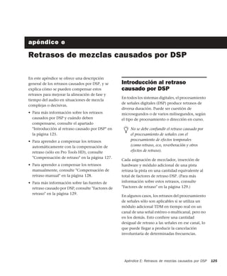 Apéndice E: Retrasos de mezclas causados por DSP 125
apéndice e
Retrasos de mezclas causados por DSP
En este apéndice se ofrece una descripción
general de los retrasos causados por DSP, y se
explica cómo se pueden compensar estos
retrasos para mejorar la alineación de fase y
tiempo del audio en situaciones de mezcla
complejas o decisivas.
• Para más información sobre los retrasos
causados por DSP y cuándo deben
compensarse, consulte el apartado
"Introducción al retraso causado por DSP" en
la página 125.
• Para aprender a compensar los retrasos
automáticamente con la compensación de
retraso (sólo en Pro Tools HD), consulte
"Compensación de retraso" en la página 127.
• Para aprender a compensar los retrasos
manualmente, consulte "Compensación de
retraso manual" en la página 128.
• Para más información sobre las fuentes de
retraso causado por DSP, consulte "Factores de
retraso" en la página 129.
Introducción al retraso
causado por DSP
En todos los sistemas digitales, el procesamiento
de señales digitales (DSP) produce retrasos de
diversa duración. Puede ser cuestión de
microsegundos o de varios milisegundos, según
el tipo de procesamiento o dirección en curso.
Cada asignación de mezclador, inserción de
hardware y módulo adicional de una pista
retrasa la pista en una cantidad equivalente al
total de factores de retraso DSP. (Para más
información sobre estos retrasos, consulte
"Factores de retraso" en la página 129.)
En algunos casos, los retrasos del procesamiento
de señales sólo son aplicables si se utiliza un
módulo adicional TDM en tiempo real en un
canal de una señal estéreo o multicanal, pero no
en los demás. Esto confiere una cantidad
desigual de retraso a las señales en ese canal, lo
que puede llegar a producir la cancelación
involuntaria de determinadas frecuencias.
No se debe confundir el retraso causado por
el procesamiento de señales con el
procesamiento de efectos temporales
(como retraso, eco, reverberación y otros
efectos de retraso).
 
