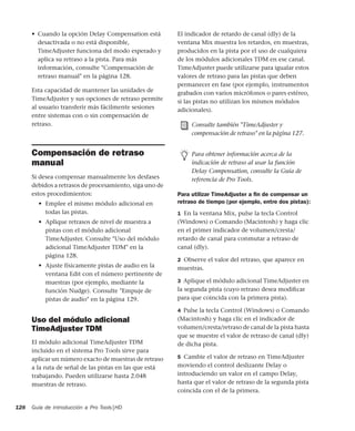 Guía de introducción a Pro Tools|HD128
• Cuando la opción Delay Compensation está
desactivada o no está disponible,
TimeAdjuster funciona del modo esperado y
aplica su retraso a la pista. Para más
información, consulte "Compensación de
retraso manual" en la página 128.
Esta capacidad de mantener las unidades de
TimeAdjuster y sus opciones de retraso permite
al usuario transferir más fácilmente sesiones
entre sistemas con o sin compensación de
retraso.
Compensación de retraso
manual
Si desea compensar manualmente los desfases
debidos a retrasos de procesamiento, siga uno de
estos procedimientos:
• Emplee el mismo módulo adicional en
todas las pistas.
• Aplique retrasos de nivel de muestra a
pistas con el módulo adicional
TimeAdjuster. Consulte "Uso del módulo
adicional TimeAdjuster TDM" en la
página 128.
• Ajuste físicamente pistas de audio en la
ventana Edit con el número pertinente de
muestras (por ejemplo, mediante la
función Nudge). Consulte "Empuje de
pistas de audio" en la página 129.
Uso del módulo adicional
TimeAdjuster TDM
El módulo adicional TimeAdjuster TDM
incluido en el sistema Pro Tools sirve para
aplicar un número exacto de muestras de retraso
a la ruta de señal de las pistas en las que está
trabajando. Pueden utilizarse hasta 2.048
muestras de retraso.
El indicador de retardo de canal (dly) de la
ventana Mix muestra los retardos, en muestras,
producidos en la pista por el uso de cualquiera
de los módulos adicionales TDM en ese canal.
TimeAdjuster puede utilizarse para igualar estos
valores de retraso para las pistas que deben
permanecer en fase (por ejemplo, instrumentos
grabados con varios micrófonos o pares estéreo,
si las pistas no utilizan los mismos módulos
adicionales).
Para utilizar TimeAdjuster a ﬁn de compensar un
retraso de tiempo (por ejemplo, entre dos pistas):
1 En la ventana Mix, pulse la tecla Control
(Windows) o Comando (Macintosh) y haga clic
en el primer indicador de volumen/cresta/
retardo de canal para conmutar a retraso de
canal (dly).
2 Observe el valor del retraso, que aparece en
muestras.
3 Aplique el módulo adicional TimeAdjuster en
la segunda pista (cuyo retraso desea modiﬁcar
para que coincida con la primera pista).
4 Pulse la tecla Control (Windows) o Comando
(Macintosh) y haga clic en el indicador de
volumen/cresta/retraso de canal de la pista hasta
que se muestre el valor de retraso de canal (dly)
de dicha pista.
5 Cambie el valor de retraso en TimeAdjuster
moviendo el control deslizante Delay o
introduciendo un valor en el campo Delay,
hasta que el valor de retraso de la segunda pista
coincida con el de la primera.
Consulte también "TimeAdjuster y
compensación de retraso" en la página 127.
Para obtener información acerca de la
indicación de retraso al usar la función
Delay Compensation, consulte la Guía de
referencia de Pro Tools.
 