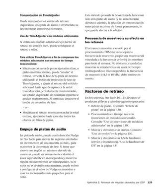 Apéndice E: Retrasos de mezclas causados por DSP 129
Comprobación de TimeAdjuster
Puede comprobar los valores de retraso
duplicando una pista de audio e invirtiendo su
fase mientras compensa el retraso.
Uso de TimeAdjuster con módulos adicionales
Si utiliza un módulo adicional cuyo factor de
retraso no conoce bien, puede configurar el
retraso a oído.
Para utilizar TimeAdjuster a ﬁn de compensar los
módulos adicionales con retrasos de tiempo
desconocidos:
• Si trabaja con pares de pistas ajustadas a fase, o
pistas multimicrófono, puede "anular" el
retraso. Invierta la fase de la pista de destino
utilizando el botón de inversión de fase de
TimeAdjuster, y ajuste el retraso del módulo
adicional hasta que desaparezca la señal.
Cuando están perfectamente sincronizadas,
las señales duplicadas de polaridad opuesta se
anulan mutuamente. Al terminar, desactive el
botón de inversión de fase.
– o –
• Modiﬁque el retraso mientras escucha la señal
en fase, ajustando hasta cancelar todos los
efectos de ﬁltro de peine.
Empuje de pistas de audio
En pistas de audio, puede usar la función Nudge
de Pro Tools para mover las regiones afectadas
en incrementos de una muestra (o más), para
mantener la coherencia de fase. Si tiene que
mover una región un número elevado de
muestras, puede ser conveniente calcular el
valor equivalente en milisegundos y mover la
región en incrementos de milisegundos. Si el
valor no es divisible exactamente, puede volver
a configurar el valor de Nudge en muestras y
usar los incrementos más pequeños para el
resto.
Este método presenta la desventaja de funcionar
sólo con pistas de audio (y no con entradas
directas); además, la relación de temporización
entre pistas se altera de forma permanente, lo
que puede afectar a la edición.
Frecuencia de muestreo y su efecto en
los retrasos
El retraso en muestras causado por el
procesamiento TDM no varía según la
frecuencia de muestreo, ya que una muestra está
vinculada a la frecuencia del reloj de muestreo
para todo el sistema. No obstante, cuando las
muestras se convierten a un valor de tiempo
(milisegundos o microsegundos), la frecuencia
de muestreo (44,1 o 48 kHz) debe tenerse en
cuenta.
Factores de retraso
En los sistemas Pro Tools HD, los retrasos se
producen al llevar a cabo los siguientes procesos:
• Rebote de pistas. Consulte "Rebote de
pistas" en la página 130.
• Procesamiento en tiempo real con
inserciones de módulos adicionales.
Consulte "Uso de inserciones de módulos
adicionales" en la página 130.
• Mezcla y dirección con envíos. Consulte
"Uso de envíos" en la página 130.
• Mezcla y dirección con E/S de hardware
(envíos o inserciones). "Uso de hardware de
E/S" en la página 131.
 