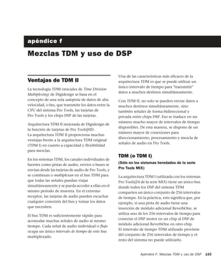 Apéndice F: Mezclas TDM y uso de DSP 133
apéndice f
Mezclas TDM y uso de DSP
Ventajas de TDM II
La tecnología TDM (iniciales de Time Division
Multiplexing) de Digidesign se basa en el
concepto de una sola autopista de datos de alta
velocidad, o bus, que transmite los datos entre la
CPU del sistema Pro Tools, las tarjetas de
Pro Tools y los chips DSP de las tarjetas.
Arquitectura TDM II mejorada de Digidesign de
la función de tarjetas de Pro Tools|HD.
La arquitectura TDM II proporciona muchas
ventajas frente a la arquitectura TDM original
(TDM I) en cuanto a capacidad y flexibilidad
para mezclas.
En los sistemas TDM, los canales individuales de
fuentes como pistas de audio, envíos o buses se
envían desde las tarjetas de audio de Pro Tools, y
se combinan o multiplexan en el bus TDM para
que todas las señales puedan viajar
simultáneamente y se pueda acceder a ellas en el
mismo período de muestra. En el extremo
receptor, las tarjetas de audio pueden escuchar
cualquier conexión del bus y tomar los datos
que necesiten.
El bus TDM es suficientemente rápido para
acomodar muchas señales de audio al mismo
tiempo. Cada señal de audio individual o ﬂujo
ocupa un único intervalo de tiempo de este bus
multiplexado.
Una de las características más eficaces de la
arquitectura TDM es que se puede utilizar un
único intervalo de tiempo para "transmitir"
datos a muchos destinos simultáneamente.
Con TDM II, no solo se pueden enviar datos a
muchos destinos simultáneamente, sino
también señales de forma bidireccional y
privada entre chips DSP. Eso se traduce en un
número mucho mayor de intervalos de tiempo
disponibles. De esta manera, se dispone de un
número mayor de conexiones para
direccionamiento, procesamiento y mezcla de
señales de audio en Pro Tools.
TDM (o TDM I)
(Sólo en los sistemas heredados de la serie
Pro Tools MIX)
La arquitectura TDM I (utilizada con los sistemas
Pro Tools|24 de la serie MIX) tiene un único bus
donde todos los DSP del sistema TDM
comparten un único conjunto de 256 intervalos
de tiempo. En la práctica, esto significa que, por
ejemplo, si una pista de audio tiene una
inserción de módulo adicional ReverbOne, se
utiliza uno de los 256 intervalos de tiempo para
conectar el DSP motor en un chip al DSP de
módulo adicional ReverbOne en otro chip.
El intervalo de tiempo TDM utilizado proviene
del conjunto de 256 intervalos de tiempo y el
resto del sistema no puede utilizarlo.
 