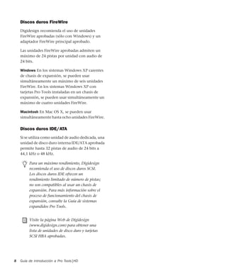 Guía de introducción a Pro Tools|HD8
Discos duros FireWire
Digidesign recomienda el uso de unidades
FireWire aprobadas (sólo con Windows) y un
adaptador FireWire principal aprobado.
Las unidades FireWire aprobadas admiten un
máximo de 24 pistas por unidad con audio de
24 bits.
Windows En los sistemas Windows XP carentes
de chasis de expansión, se pueden usar
simultáneamente un máximo de seis unidades
FireWire. En los sistemas Windows XP con
tarjetas Pro Tools instaladas en un chasis de
expansión, se pueden usar simultáneamente un
máximo de cuatro unidades FireWire.
Macintosh En Mac OS X, se pueden usar
simultáneamente hasta ocho unidades FireWire.
Discos duros IDE/ATA
Si se utiliza como unidad de audio dedicada, una
unidad de disco duro interna IDE/ATA aprobada
permite hasta 32 pistas de audio de 24 bits a
44,1 kHz o 48 kHz.
Para un máximo rendimiento, Digidesign
recomienda el uso de discos duros SCSI.
Los discos duros IDE ofrecen un
rendimiento limitado de número de pistas;
no son compatibles al usar un chasis de
expansión. Para más información sobre el
proceso de funcionamiento del chasis de
expansión, consulte la Guía de sistemas
expandidos Pro Tools.
Visite la página Web de Digidesign
(www.digidesign.com) para obtener una
lista de unidades de disco duro y tarjetas
SCSI HBA aprobadas.
 