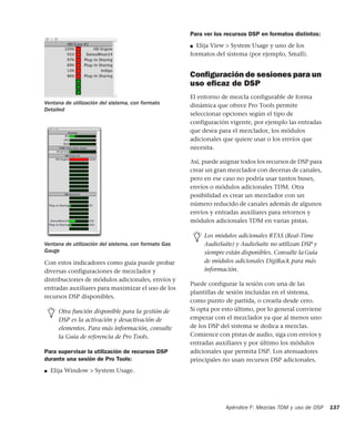 Apéndice F: Mezclas TDM y uso de DSP 137
Con estos indicadores como guía puede probar
diversas configuraciones de mezclador y
distribuciones de módulos adicionales, envíos y
entradas auxiliares para maximizar el uso de los
recursos DSP disponibles.
Para supervisar la utilización de recursos DSP
durante una sesión de Pro Tools:
■ Elija Window > System Usage.
Para ver los recursos DSP en formatos distintos:
■ Elija View > System Usage y uno de los
formatos del sistema (por ejemplo, Small).
Conﬁguración de sesiones para un
uso eﬁcaz de DSP
El entorno de mezcla configurable de forma
dinámica que ofrece Pro Tools permite
seleccionar opciones según el tipo de
configuración vigente, por ejemplo las entradas
que desea para el mezclador, los módulos
adicionales que quiere usar o los envíos que
necesita.
Así, puede asignar todos los recursos de DSP para
crear un gran mezclador con decenas de canales,
pero en ese caso no podría usar tantos buses,
envíos o módulos adicionales TDM. Otra
posibilidad es crear un mezclador con un
número reducido de canales además de algunos
envíos y entradas auxiliares para retornos y
módulos adicionales TDM en varias pistas.
Puede configurar la sesión con una de las
plantillas de sesión incluidas en el sistema,
como punto de partida, o crearla desde cero.
Si opta por esto último, por lo general conviene
empezar con el mezclador ya que al menos uno
de los DSP del sistema se dedica a mezclas.
Comience con pistas de audio, siga con envíos y
entradas auxiliares y por último los módulos
adicionales que permita DSP. Los atenuadores
principales no usan recursos DSP adicionales.
Ventana de utilización del sistema, con formato
Detailed
Ventana de utilización del sistema, con formato Gas
Gauge
Otra función disponible para la gestión de
DSP es la activación y desactivación de
elementos. Para más información, consulte
la Guía de referencia de Pro Tools.
Los módulos adicionales RTAS (Real-Time
AudioSuite) y AudioSuite no utilizan DSP y
siempre están disponibles. Consulte la Guía
de módulos adicionales DigiRack para más
información.
 