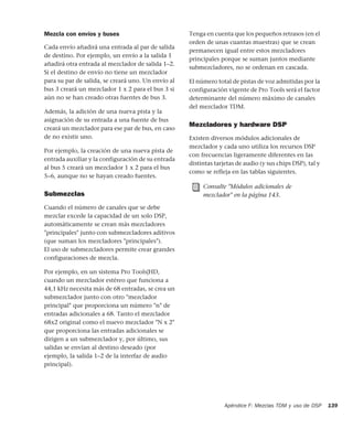 Apéndice F: Mezclas TDM y uso de DSP 139
Mezcla con envíos y buses
Cada envío añadirá una entrada al par de salida
de destino. Por ejemplo, un envío a la salida 1
añadirá otra entrada al mezclador de salida 1–2.
Si el destino de envío no tiene un mezclador
para su par de salida, se creará uno. Un envío al
bus 3 creará un mezclador 1 x 2 para el bus 3 si
aún no se han creado otras fuentes de bus 3.
Además, la adición de una nueva pista y la
asignación de su entrada a una fuente de bus
creará un mezclador para ese par de bus, en caso
de no existir uno.
Por ejemplo, la creación de una nueva pista de
entrada auxiliar y la configuración de su entrada
al bus 5 creará un mezclador 1 x 2 para el bus
5–6, aunque no se hayan creado fuentes.
Submezclas
Cuando el número de canales que se debe
mezclar excede la capacidad de un solo DSP,
automáticamente se crean más mezcladores
"principales" junto con submezcladores aditivos
(que suman los mezcladores "principales").
El uso de submezcladores permite crear grandes
configuraciones de mezcla.
Por ejemplo, en un sistema Pro Tools|HD,
cuando un mezclador estéreo que funciona a
44,1 kHz necesita más de 68 entradas, se crea un
submezclador junto con otro "mezclador
principal" que proporciona un número "n" de
entradas adicionales a 68. Tanto el mezclador
68x2 original como el nuevo mezclador "N x 2"
que proporciona las entradas adicionales se
dirigen a un submezclador y, por último, sus
salidas se envían al destino deseado (por
ejemplo, la salida 1–2 de la interfaz de audio
principal).
Tenga en cuenta que los pequeños retrasos (en el
orden de unas cuantas muestras) que se crean
permanecen igual entre estos mezcladores
principales porque se suman juntos mediante
submezcladores, no se ordenan en cascada.
El número total de pistas de voz admitidas por la
configuración vigente de Pro Tools será el factor
determinante del número máximo de canales
del mezclador TDM.
Mezcladores y hardware DSP
Existen diversos módulos adicionales de
mezclador y cada uno utiliza los recursos DSP
con frecuencias ligeramente diferentes en las
distintas tarjetas de audio (y sus chips DSP), tal y
como se refleja en las tablas siguientes.
Consulte "Módulos adicionales de
mezclador" en la página 143.
 