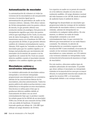Guía de introducción a Pro Tools|HD142
Automatización de mezclador
La automatización de volumen en todas las
versiones de los mezcladores es de una precisión
cercana a la muestra (igual que la
automatización de panorámico de audio en las
versiones estéreo). Además, DAE ofrece valores
de 24 bits interpolados entre los puntos críticos
de mezcla, lo que permite obtener una
resolución similar a la analógica. Este proceso de
interpolación significa que entre dos puntos
críticos que especifique en Pro Tools, se crea una
serie de datos homogénea. DAE calcula estas
transiciones suaves en el hardware de DSP con
una precisión de 24 bits, lo que permite obtener
cambios de volumen extremadamente suaves.
Además, DAE regula las "entradas en directo" al
mezclador para que los cambios rápidos y en
tiempo real producidos por movimientos del
atenuador (en la interfaz de usuario o en las
superficies de control de Pro Tool) no causen
defectos audibles cuando el mezclador intenta
adaptarse a los cambios rápidos que recibe.
Mezcladores estéreo y
envolventes interpolados
Los módulos adicionales de mezclador estéreo
interpolado y envolvente interpolado
proporcionan una interpolación no correlativa
además de las características básicas de los
mezcladores, descritas anteriormente. Todos los
puntos aditivos de salida (a un bus interno o una
salida física) se interpolan en estos mezcladores.
Esta técnica se utiliza para evitar que se
produzcan defectos audibles debido al
truncamiento de datos con un nivel
extremadamente bajo que se produce cuando
las señales pasan de los 48 bits de un mezclador
TDM a los 24 bits de una conexión de bus TDM
o de una salida de hardware. El material
truncado queda por debajo de –144 dBF (que
reflejan un rango dinámico de 24 bits).
Los expertos en audio no se ponen de acuerdo
en si los defectos situados en esta área son
realmente audibles. (El rango dinámico normal
del oído humano es de 120 dB, desde el umbral
de audición hasta el umbral de dolor.)
Digidesign ha desarrollado un mezclador que
proporciona todas las ventajas de los módulos
adicionales de mezclador estéreo y envolvente
estándar, además de interpolación no
correlativa en cualquier salida aditiva. De esta
manera, se obtiene un ruido de fondo
interpolado constante a un nivel
extremadamente bajo, lo que convierte los
defectos por truncamiento en un ruido blanco
constante. No obstante, la adición de
interpolación no correlativa requiere más
recursos de DSP. Como resultado, el recuento de
canales en las versiones interpoladas de los
mezcladores es, como mínimo, un 15% inferior
a las versiones estándar no interpoladas (varía
en función de la frecuencia de muestreo y el tipo
de mezclador).
Por este motivo, ofrecemos ambos tipos de
módulos adicionales de mezclador. Es posible
que desee utilizar el mezclador no interpolado
estándar en la mayoría de los casos por su mayor
eficacia, lo cual permite mezclar más canales sin
agotar los recursos DSP, o el mezclador
interpolado debido a sus ventajas teóricas.
 