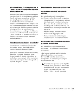 Apéndice F: Mezclas TDM y uso de DSP 143
Nota acerca de la interpolación a
16 bits y los módulos adicionales
de interpolación
Los mezcladores interpolados proporcionan una
interpolación de 24 bits en los puntos aditivos.
Cuando se crea una mezcla final de 16 bits
(por ejemplo, para masterización de CD),
los módulos adicionales que realizan la
interpolación deben gestionar la interpolación
final. Para interpolar correctamente el resultado
de la mezcla final, inserte un módulo adicional
de interpolación en las inserciones post-
atenuador o en un atenuador principal. Para ver
información detallada acerca de la interpolación
y el uso correcto de los módulos adicionales de
interpolación, consulte la Guía de módulos
adicionales DigiRack.
Módulos adicionales de mezclador
Los sistemas Pro Tools|HD presentan cuatro
mezcladores: estéreo, envolvente, estéreo
interpolado y envolvente interpolado.
Los módulos adicionales de mezclador estéreo y
envolvente estándar se instalan de modo
predeterminado. Al ejecutar el instalador de
Pro Tools, se crea una copia de los mezcladores
estéreo interpolado y envolvente interpolado en
la carpeta "Plug-Ins (Unused)".
Funciones de módulos adicionales
Mezcladores estándar envolvente y
estéreo
Los módulos adicionales de mezclador
envolvente y estéreo disponen de lo siguiente:
• Salida digital de 24 bits, desde una salida de
interfaz de audio o mediante la función
Bounce to Disk. El escalado de nivel de
mezclas guarda resultados de 48 bits, con
un acumulador de 56 bits para una máxima
precisión.
• 48 dB de margen superior de mezcla.
• Indicación de clipping de salida.
• Formatos de mezcla multicanal para
envolvente (sólo mezclador envolvente).
Mezcladores envolventes interpolados
y estéreo interpolados
Los módulos adicionales de envolvente
interpolado y mezclador estéreo interpolado
disponen de:
• Las mismas funciones que los módulos
adicionales estéreo y envolvente de
Pro Tools|HD estándar, además de una
interpolación no correlativa para cualquier
salida o envío de bus.
Si se utilizan codificadores Dolby Digital o
Dolby E, sólo se puede utilizar el mezclador
no interpolado. El mezclador interpolado no
permite el acabado correcto de Dolby
Digital o Dolby E fuera de una salida.
 